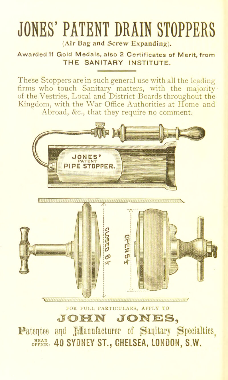 JONES' PATENT DRAIN STOPPERS (Air Bag and Screw Expanding). Awarded 11 Gold Medals, also 2 Certificates of Merit, from THE SANITARY INSTITUTE. These Stoppers are in such general use with all the leading firms who touch Sanitary matters, with the majority of the Vestries, Local and District Boards throughout the Kingdom, with the War Office Authorities at Home and Abroad, &c., that they require no comment. in ^ FOR FULL PARTICULARS, APPLY TO JOX3:i^ JONES, Pateiitee aqd Manufacturer of ^ai]itary Specialties, ofrYci 40 SYDNEY ST., CHELSEA. LONDON, S.W.