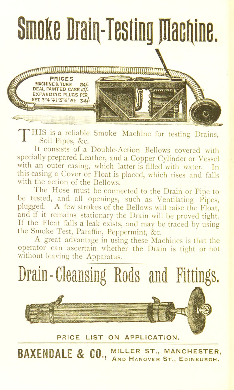 THIS is a reliable Smoke Machine for testing Drains, Soil Pipes, &c. It consists of a Double-Action Bellows covered with specially prepared Leather, and a Copper Cylinder or Vessel with an outer casing, which latter is filled with water. In this casing a Cover or Float is placed, which rises and falls with the action of the Bellows. The Hose must be connected to the Drain or Pipe to be tested, and all openings, such as A^entilating Pipes, plugged. A few strokes of the Bellows will raise the Float, and if it remains stationary the Drain will be proved tight. If the Float falls a leak exists, and may be traced by using the Smoke Test, Paraffin, Peppermint, &c. A great advantage in using these Machines is that the operator can ascertain whether the Drain is tight or not without leaving the Apparatus. Drain-Cleansing Rods and Fittings, PRICE LIST ON APPLICATION. RAXFNflAI F ^ nn ^-LER ST., MANCHESTER, DMAtl^bMLL & LU., and Hanover St., Edinburgh.