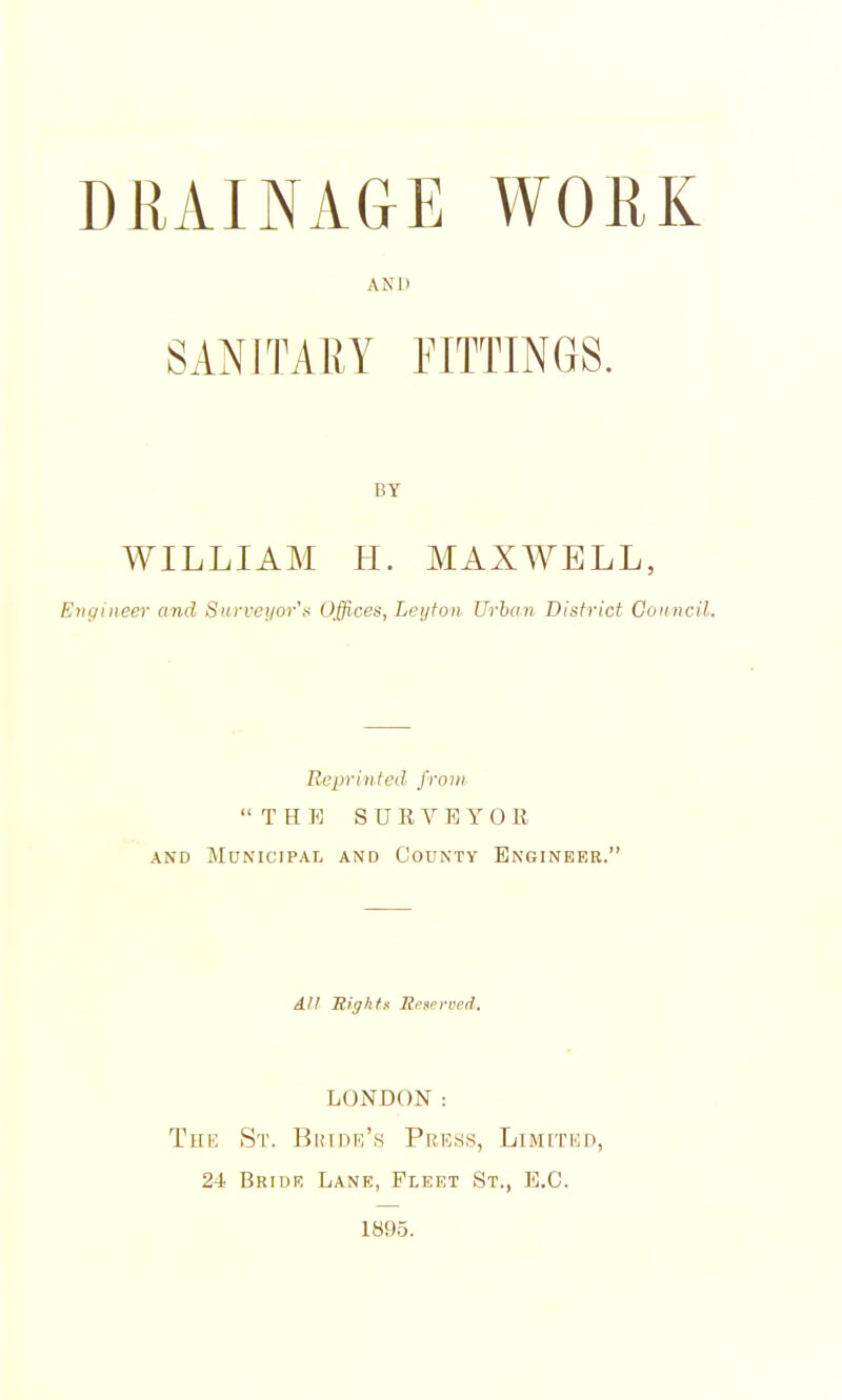 DRAINA&E WORK AND SANITARY FITTINGS. WILLIAM H. MAXWELL, Engineer and Surveyor's Offices, Leyton Urban District Gonncil, Reprinted from THE SUKVEYOR AND Municipal and County Enginekr. All Sights Reserved, LONDON: The St. Bihdr's Pre.ss, Limited, 24 Bridk Lane, Fleet St., E.G. 1895.