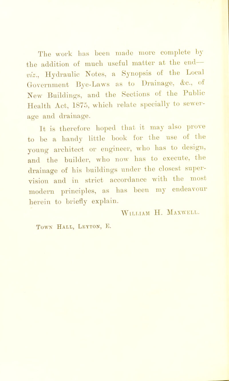 The work lias been nuulc more complete Ijy tlie addition of much useful matter at the end— viz., Hydraulic Notes, a Synopsis of the Local Gfovcrnment Bye-Laws as to Drainage, &c., of New Buildino-s, and the Sections of the Public Health Act, 187.5, which relate specially to sewer- age and drainage. It is therefore hoped that it may also prove to be a handy little book for tlie use of the young architect or engineer, who has to design, and the builder, who now has to execute, the drainage of his buildings under the closest super- vision and in strict accordance with the most modern principles, as has been my endeavour herein to briefly explain. WiT.r.iAM H. Maxwell. Town Hall, Leyton, E.