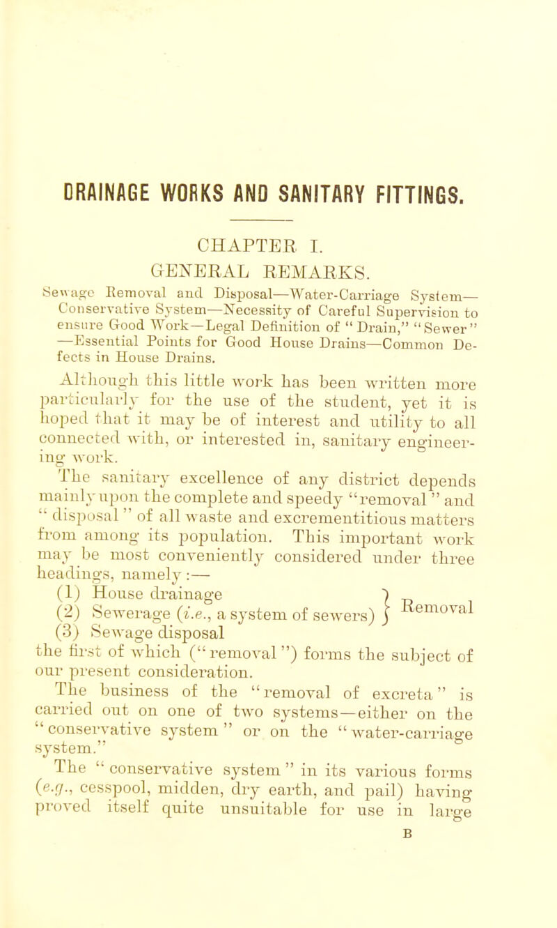 DRAINAGE WORKS AND SANITARY FITTINGS. CHAPTER I. GENERAL REMARKS. Sewage Eemoval and Disposal—Water-Carriage System— Conservative System—Necessity of Careful Supervision to ensure Good Work—Legal Definition of  Drain, Sewer —Essential Points for Good House Drains—Common De- fects in House Drains. Altliougli this little work has been written more l^articiTlarly for the use of the student, yet it is hoped that it may be of interest and utility to all connected with, or interested in, sanitary eno-ineer- , '-JO mg work. The sanitary excellence of any district depends mainly upon the complete and speedy removal  and '' disposal  of all waste and e.xcrementitious matters fi-om among its population. This important work may be most conveniently considered under three headings, namely :— (1) House drainage ) (2) Sewerage (i.e., a system of sewers) j Removal (3) Sewage disposal the fir.-;t of which (removal ) forms the subject of our present consideration. The business of the removal of excreta is carried out on one of tAvo systems—either on the conservative sy.stem  or on the water-carriage system. The  conservative system  in its various forms (e.f/., cesspool, midden, dry earth, and pail) having proved itself quite unsuitable for use in large B