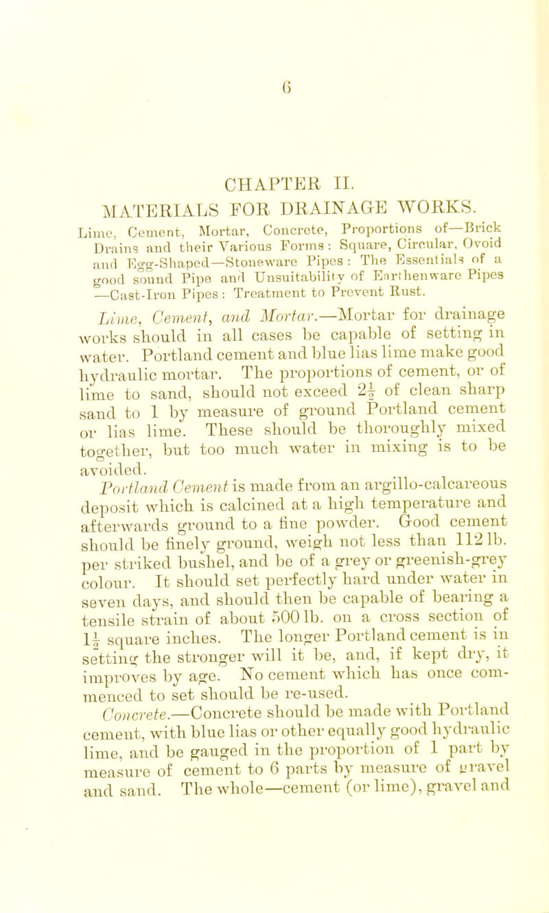 CHAPTER II. MATERIALS FOR DRAINAGE WORKS. Lime, Cement, Mortar, Concrete, Proportions of—Brick Drains and their Various Forma : Square, Circular, Ovoid and Egg-Shaped—Stoneware Pipes: The Essentials nf a good sound Pipe and Unsuitability of Eorihenware Pipes —Oast-Iron Pipes: Treatment to Prevent Eust. Lime, Cement, and Mortar.—Islovtw for drainage works sliould in all cases be capable of setting in water. Portland cement and blue lias lime make good liydraulic mortar. The proportions of cement, or of lime to sand, should not exceed 2| of clean sharp sand to 1 by measure of ground Portland cement or lias lime. These should be thoroughly mixed together, but too much water in mixing is to be avoided. Portland Cement is made from an argillo-calcareous deposit which is calcined at a high temperature and afterwards ground to a line powder. Good cement should be finely ground, weigh not less than 1121b. per striked bushel, and be of a grey or greenish-gi^ey colour. It should set perfectly hard under water in seven days, and should then be capable of bearing a tensile strain of about .500 lb. on a cross section of li square inches. The longer Portland cement is in settintr the stronger will it be, and, if kept dry, it improves by age. No cement which has once com- menced to set should be re-used. Concrete.—Concrete should be made with Portland cement, with blue lias or other equally good hydraulic lime, and be gauged in the proportion of 1 part by measure of cement to 6 parts by measure of yi-avel and sand. The whole—cement (or lime), gravel and