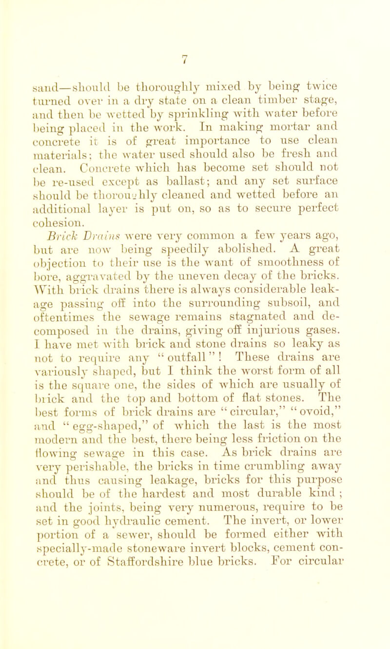 .sand—should be thoi'ouo-lily mixed by beiii^ twice turned over in a diy state on a clean timber statue, and then be wetted by sprinkling Avith water before being placed in the work. In making mortar and concrete it is of great importance to use clean materials; the water used should also be fresh and clean. Conci'ete which has become set should not lie re-used except as ballast; and any set sui-face should be thoroujhly cleaned and wetted before an additional layer is put on, so as to secure j^erfect cohesion. Brick Drains were very common a few years ago, but are now being speedily abolished. A great objection to their use is the want of smoothness of I)ore, aggravated by the uneven decay of the bricks. With brick drains there is always considerable leak- age passing off into the surrounding subsoil, and oftentimes the sewage remains stagnated and de- composed in the drains, giving off injui-ious gases. I have met with brick and stone drains so leaky as not to require any outfall! These drains are vai-iously shaped, but I think the worst form of all is the square one, the sides of which are usually of biick and the top and bottom of flat stones. The best forms of brick drains are circular, ovoid, and  egg-shaped, of which the last is the most modern and the best, there being loss friction on the flowing sewage in this case. As brick drains are very perishable, the bricks in time crumbling away and thus causing leakage, bricks for this purpose should be of the hardest and most durable kind ; and the joints, being veiy numerous, require to be set in good hyclraulic cement. The invert, or lower portion of a sewer, should be formed either with specially-made stoneware invert blocks, cement con- crete, or of Staffordshire blue bricks. For circular
