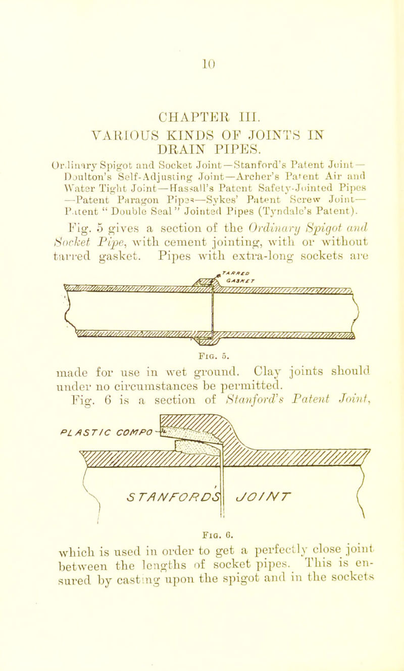 CHAPTER III. VARIOUS KINDS OF JOINTS IN DRAIN PIPES. Or.liu iry Spigot and Socket Joint —Stanford's Patent Joint — Djulton's Sclf-Adjusting Joint—Archer's Pa'eut Air and Water Tig-'nt Joint — Hassall's Patent Safely-Jointed Pipes —Patent Paragon Pip3=i—Sykes' Patient Screw Joint— P.itent Double Seal Joiiiterl Pipes (Tyndalc's Patent). Y'lg. 5 gives a section oi the Ordinary Spigot and Socket Pipe, Avitli cement jointing, witli or without ttifred gasket. Pipes witli extra-long sockets are Fig. 0. made for use in wet ground. Clay joints should under no cii'cumstances be permitted. Fig. 6 is a section of Stanford's Patent Joint, PL AST/C COMPO Fig. C. which is used in order to get a perfectly close joint between the lengths of socket pipes. This is en- sured by casting upon the spigot and in the sockets