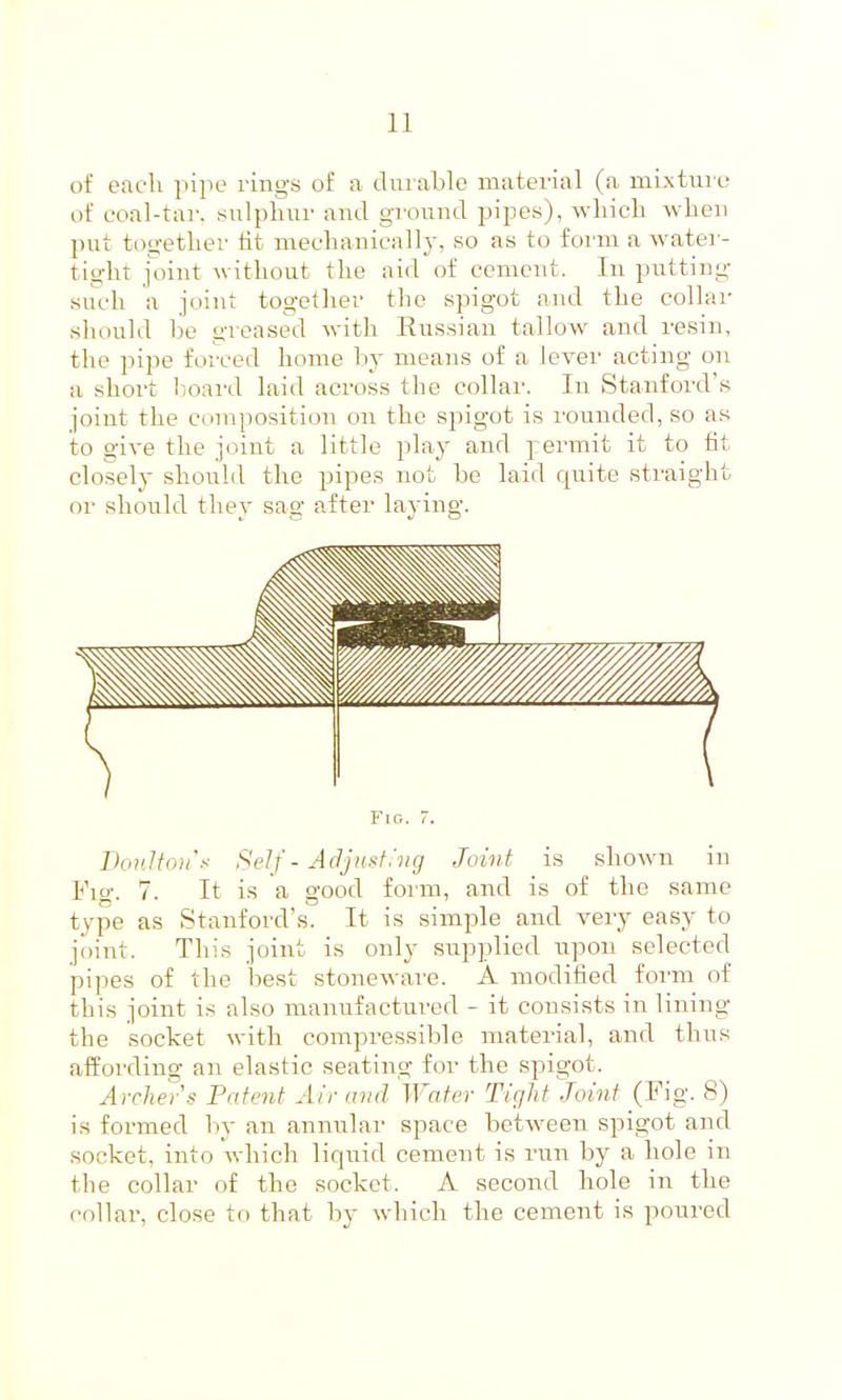 of each pipe rings of a diiiable material (a miAture of coal-tar. sulpliur and ground pipes), wliicL -wlien put tngetlier tit meclianicall}', so as to form a water- tight joint witliout the aid of cement. In putting such a joint togetlier the spigot and the collar should be greased with Russian tallow and resin, the pipe forced home by means of a lever acting on ;i short Ijoard laid across the collar. In Stanford's joint the composition on the spigot is I'ounded, so as to give the joint a little play and permit it to fit closely should the pipes not be laid quite straight or should they sag after laying. Fig. 7. DonJtnjt's Self - Adjust.'vg Joint is shown in Fig. 7. It is a good foim, and is of the same type as Stanford's. It is simj^le and very easy to joint. This joint is only supplied itpon selected pipes of the best stonewai'e. A modified foi'm of this joint is also manufactured - it consists in lining the socket with compressible material, and thus affording an elastic seating for the spigot. Archer s Patent Air mid Water Tight Joint (Fig. 8) is formed by an annular space betweeii spigot and socket, into which liquid cement is run by a hole in the collar of the socket. A second hole in the collar, close to that by which the cement is poured