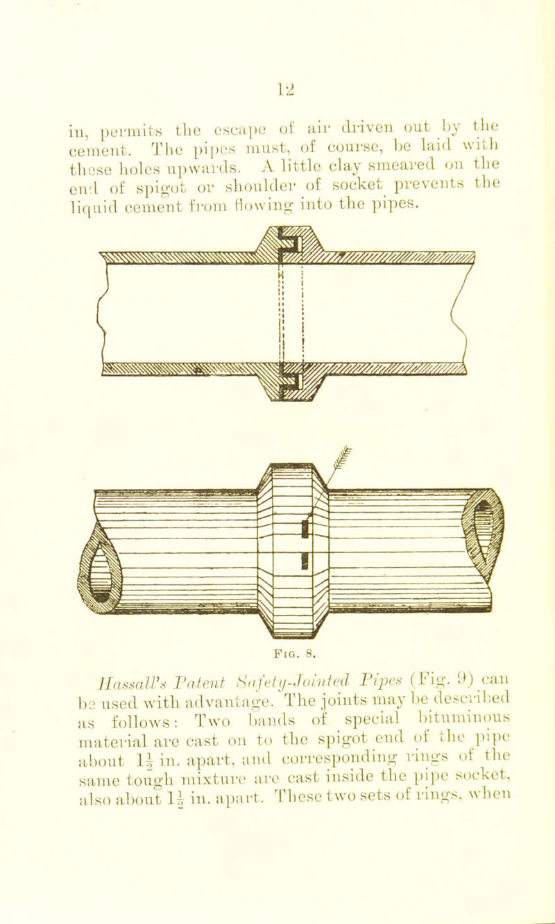 1-2 in, permits the escape of air driven out by the cement. The pipes must, of course, be laid with those holes upwards. A little clay smeared on the end of spigot or shoulder of socket prevents the liquid cement from flfjwinp; into the pipes. PcG. 8. 1-IassalVs Patent Safety-Jointed Pipes (Fig. 9) can be used with advantage. The joints may he desci'il-ed as folloAvs: Two Imnds of special bituminous material are cast on to the spigot end of the pipe about 1^ in. apart, and corresponding rings of the same toiigh mixtmv are cast inside the pipe socket, also about li in. apart. Tliese two sets of rings, when
