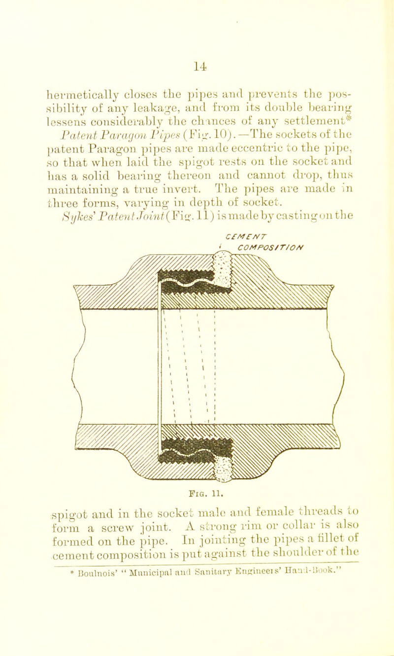 hei'metically closes the pipes and prevents tlie pos- sibility of any leakag-e, and from its double bearing lessens considerably the chances of any settlement* Patent Faragon Vipc^ (I'i.u'. 10;. —The sockets of the patent Paragon pipes are made eccentric to the ])ipe, so that when laid the spigot rests on the socket and has a solid bearing thereon and cannot drop, thus maintaining a true invert. The pipes are made in three forms, varying in depth of socket. SyTces Patent Joint (Flu:- H) ismadeby castingun the COMPOS/T/OA/ Pig. 11. spigot and in the socket mah; and female threads to form a screw joint. A strong rim or collar is als() formed on the pipe. In jointing the pipes a lillet of cement composition is put against the shoulder of the • Boulnois'  Municipal and Snnitnry KnKineois' Hri'.i l-l!ook.