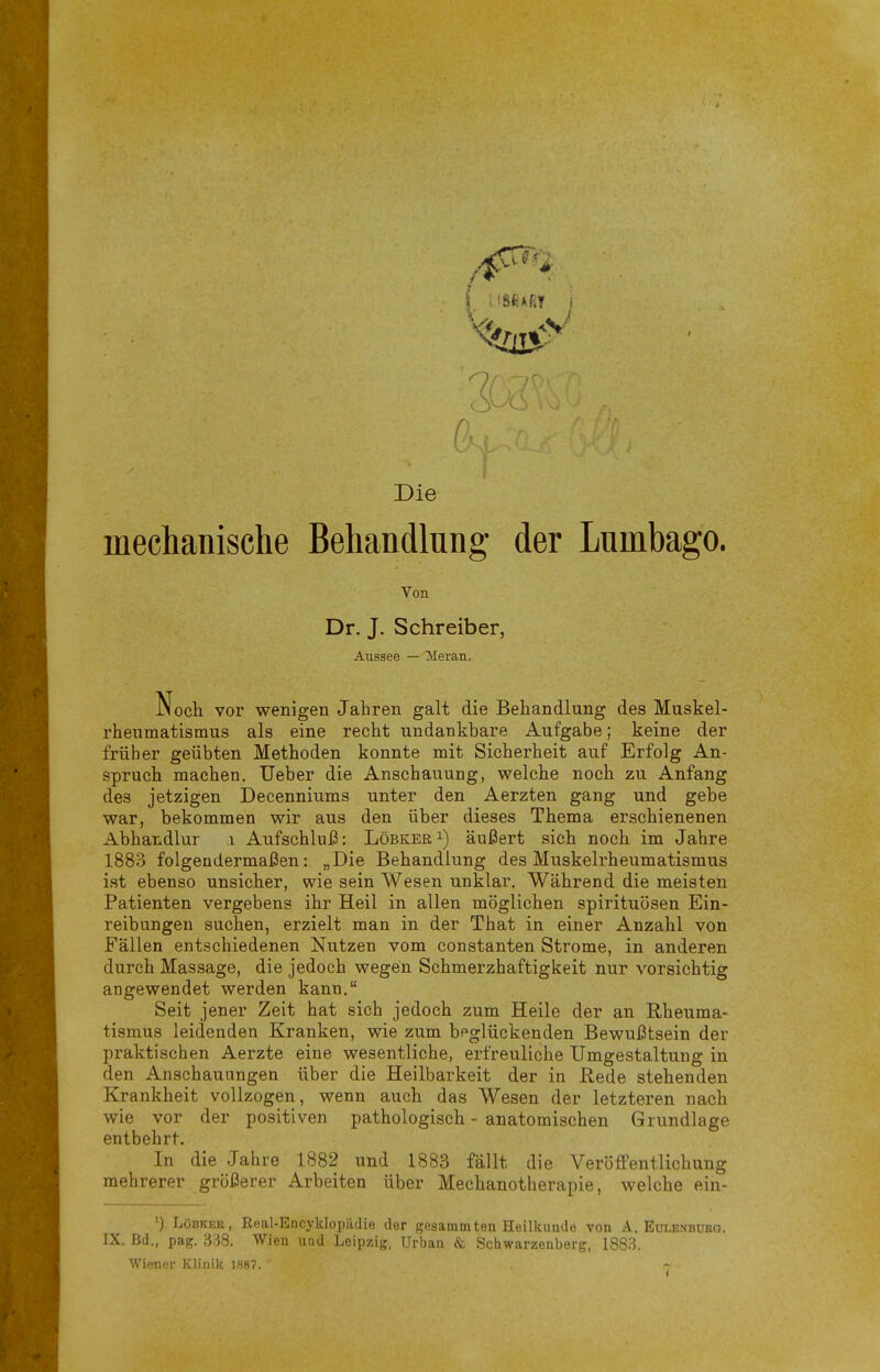 Die mechanische Behandlung der Lumbago. Von Dr. J. Schreiber, Aussee — Meian. Noch vor wenigen Jahren galt die Behandlung des Muskel- rheumatismus als eine recht undankbare Aufgabe; keine der früher geübten Methoden konnte mit Sicherheit auf Erfolg An- spruch machen. Ueber die Anschauung, welche noch zu Anfang des jetzigen Decenniums unter den Aerzten gang und gebe war, bekommen wir aus den über dieses Thema erschienenen Abhandlur i Aufschluß: Löbkeri) äußert sich noch im Jahre 1883 folgendermaßen: „Die Behandlung des Muskelrheumatismus ist ebenso unsicher, wie sein Wesen unklar. Während die meisten Patienten vergebens ihr Heil in allen möglichen Spirituosen Ein- reibungen suchen, erzielt man in der That in einer Anzahl von Fällen entschiedenen Nutzen vom constanten Strome, in anderen durch Massage, die jedoch wegen Schmerzhaftigkeit nur vorsichtig angewendet werden kann. Seit jener Zeit hat sich jedoch zum Heile der an Rheuma- tismus leidenden Kranken, wie zum beglückenden Bewußtsein der praktischen Aerzte eine wesentliche, erfreuliche Umgestaltung in den Anschauungen über die Heilbarkeit der in Hede stehenden Krankheit vollzogen, wenn auch das Wesen der letzteren nach wie vor der positiven pathologisch - anatomischen Grundlage entbehrt. In die Jahre 1882 und 1883 fällt die Veröffentlichung mehrerer größerer Arbeiten über Mechanotherapie, welche ein- ') LöBKEK, Real-Encyklopädie der gesanimten Heilkunde von A. Eulenbükg. IX. Bd., pag. 3:^8. Wien uad Leipzig, Urban & Schwarzenberg, 1883. Wiener Klinik 1887.