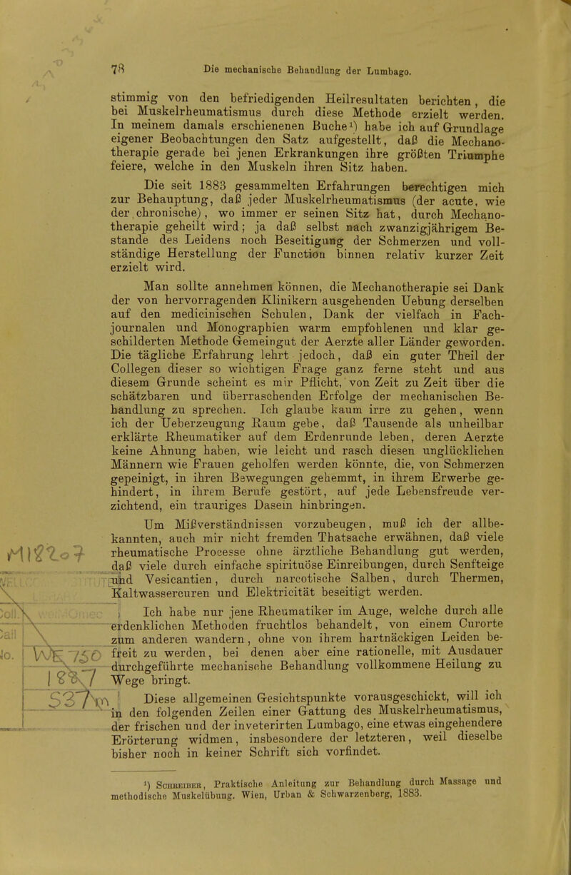 stimmig von den befriedigenden Heilresultaten berichten, die bei Muskelrheumatismus durch diese Methode erzielt werden. In meinem damals erschienenen Buchet) habe ich auf Grundlage eigener Beobachtungen den Satz aufgestellt, daß die Mechano- therapie gerade bei jenen Erkrankungen ihre größten Triumphe feiere, welche in den Muskeln ihren Sitz haben. Die seit 1883 gesammelten Erfahrungen berechtigen mich zur Behauptung, daß jeder Muskelrheumatismus (der acute, wie der chronische), wo immer er seinen Sitz hat, durch Mechano- therapie geheilt wird; ja daß selbst nach zwanzigjährigem Be- stände des Leidens noch Beseitigung der Schmerzen und voll- ständige Herstellung der Function binnen relativ kurzer Zeit erzielt wird. Man sollte annehmen können, die Mechanotherapie sei Dank der von hervorragenden Klinikern ausgehenden Uebung derselben auf den medicinischen Schulen, Dank der vielfach in Fach- journalen und Monographien warm empfohlenen und klar ge- schilderten Methode Gemeingut der Aerzte aller Länder geworden. Die tägliche Erfahrung lehrt jedoch, daß ein guter Theil der Collegen dieser so wichtigen Frage ganz ferne steht und aus diesem Grunde scheint es mir Pflicht, von Zeit zu Zeit über die schätzbaren und überraschenden Erfolge der mechanischen Be- handlung zu sprechen. Ich glaube kaum irre zu gehen, wenn ich der Ueberzeugung ßaum gebe, daß Tausende als unheilbar erklärte ßheumatiker auf dem Erdenrunde leben, deren Aerzte keine Ahnung haben, wie leicht und rasch diesen unglücklichen Männern wie Frauen geholfen werden könnte, die, von Schmerzen gepeinigt, in ihren Bewegungen gehemmt, in ihrem Erwerbe ge- hindert, in ihrem Berufe gestört, auf jede Lebensfreude ver- zichtend, ein trauriges Dasein hinbringen. Um Mißverständnissen vorzubeugen, muß ich der allbe- kannten, auch mir nicht fremden Thatsache erwähnen, daß viele rheumatische Processe ohne ärztliche Behandlung gut werden, daß viele durch einfache spirituÖse Einreibungen, durch Senfteige und Vesicantien, durch narcotische Salben, durch Thermen, Kaltwassercuren und Elektricität beseitigt werden. ; Ich habe nur jene Rheumatiker im Auge, welche durch alle erdenklichen Methoden fruchtlos behandelt, von einem Curorte zum anderen wandern, ohne von ihrem hartnäckigen Leiden be- 7^0 f^^i* werden, bei denen aber eine rationelle, mit Ausdauer durchgeführte mechanische Behandlung vollkommene Heilung zu s^/ Wege bringt. 'V>^ ■ Diese allgemeinen Gesichtspunkte vorausgeschickt, will ich - ■ in den folgenden Zeilen einer Gattung des Muskelrheumatismus, der frischen und der inveterirten Lumbago, eine etwas eingehendere Erörterung widmen, insbesondere der letzteren, weil dieselbe bisher noch in keiner Schrift sich vorfindet. 1) ScHKEiBER, Praktische Anleitung zur Behandlung durch Massage und methodische Muskelübung. Wien, Urban & Schwarzenberg, 1883.