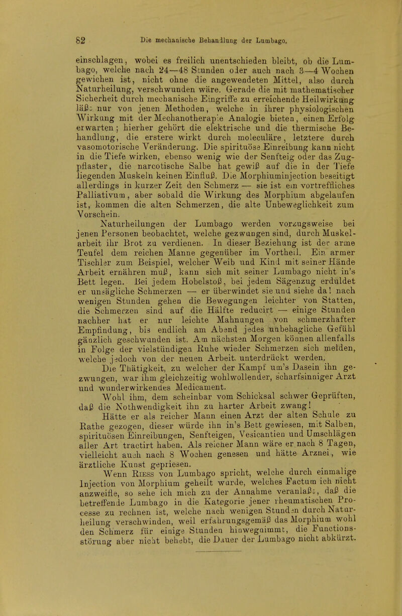einschlagen, wobei es freilich unentschieden bleibt, ob die Lum- bago, welche nach 24—48 Stunden oder auch nach 3—4 Wochen gewichen ist, nicht ohne die angewendeten Mittel, also dnrch Naturheilung, verschwunden wäre. Gerade die mit mathematischer Sicherheit durch mechanische Eingriffe zu erreichende Heilwirkung läi3: nur von jenen Methoden, welche in ihrer physiologischen Wirkung mit der Mechanotherap'e Analogie bieten, einen Erfolg erwarten; hierher gehört die elektrische und die thermische Be- handlung, die erstere wirkt durch moleculäre, letztere durch vasomotorische Veränderung. Die spirituöse Einreibung kann nicht in die Tiefe wirken, ebenso wenig wie der Senfteig oder das Zug- pflaster, die narcotische Salbe hat gewii3 auf die in der Tiefe liegenden Muskeln keinen Einfluß. Die Morphiuminjection beseitigt allerdings in kurzer Zeit den Schmerz — sie ist ein vortreffliches Palliativum, aber sobald die Wirkung des Morphium abgelaufen ist, kommen die alten Schmerzen, die alte Unbeweglichkeit zum Vorschein. Naturheilungen der Lumbago werden vor;iugsweise bei jenen Personen beobachtet, welche gezwungen sind, durch Muskel- arbeit ihr Brot zu verdienen. In dieser Beziehung ist dec arme Teufel dem reichen Manne gegenüber im Vortheil. Ein armer Tischler zum Beispiel, welcher Weib und Kind mit seiner Hände Arbeit ernähren muß, kann sich mit seiner Lumbago nicht in's Bett legen. Bei jedem Hobelstoß, bei jedem Sägenzug erduldet er unsägliche Schmerzen — er überwindet sie und siehe da! nach wenigen Stunden gehen die Bewegungen leichter von Statten, die Schmerzen sind auf die Hälfte reducirt — einige Stunden nachher hat er nur leichte Mahnungen von schmerzhafter Empfindung, bis endlich am Abend jedes uabehagliche Gefühl gänzlich geschwunden ist. Am nächsten Morgen können allenfalls in Folge der vielstündigea Ruhe wieder Schmerzen sich melden, welche jedoch von der neuen Arbeit, unterdrückt werden. Die Thätigkeit, zu welcher der Kampf um's Dasein ihn ge- zwungen, war ihm gleichzeitig wohlwollender, scharfsinniger Arzt und wunderwirkendes Medicament. Wohl ihm, dem scheinbar vom Schicksal schwer Geprüften, daß die Nothwendigkeit ihn zu harter Arbeit zwang! Hätte er als reicher Mann einen Arzt der alten Schule zu Käthe gezogen, dieser würde ihn in's Bett gewiesen, mit Salben, Spirituosen Einreibungen, Senfteigen, Vesicantien und Umschlägen aller Art tractirt haben. Als reicher Mann wäre er nach 8 Tagen, vielleicht auüh nach 8 Wochen genesen und hätte Arznei, wie ärztliche Kunst gepriesen. Wenn Riess von Lumbago spricht, welche durch einmalige Injection von Morphium geheilt wurde, welches Factum ich nicht anzweifle, so sehe ich mich zu der Annahme veranlaßt, daß die betreffende Lumbago in die Kategorie jener rheumatischen Pro- cesse zu rechnen ist, welche nach wenigen Stunden durch Natur- lieilung verschwinden, weil erfahrungsgemäß das Morphium wohl den Schmerz für einige Stunden hiuwegnimmt, die Functions- störung aber nicht behebt, die Dauer der Lumbago nicht abkürzt.