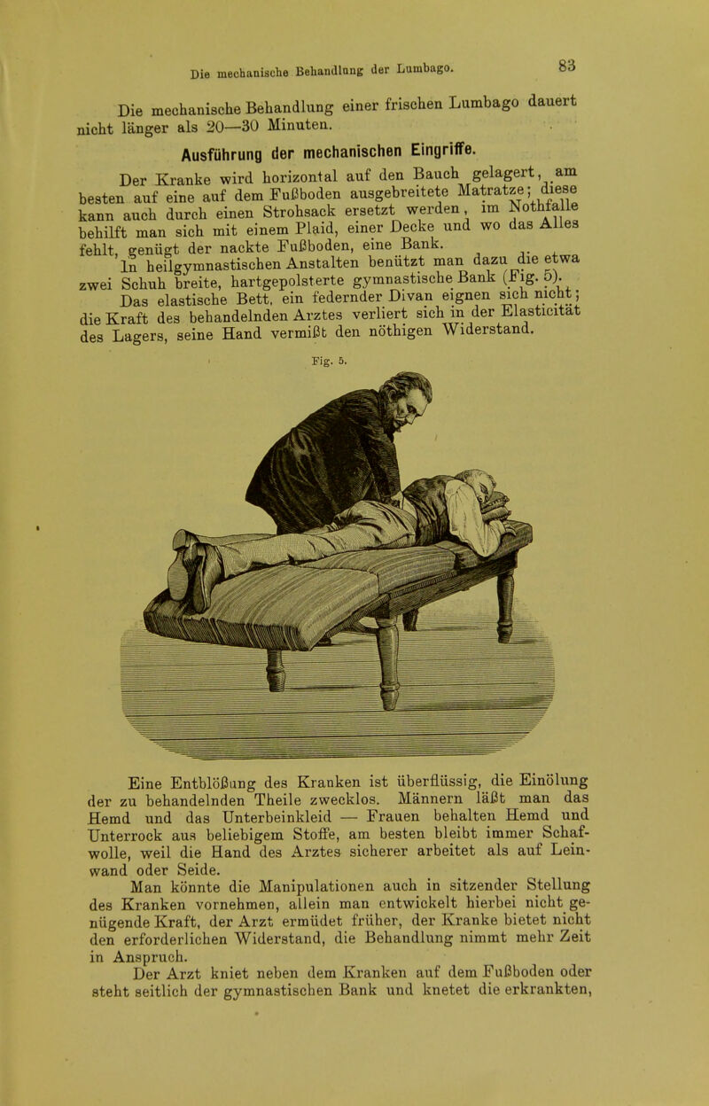 Die mechanische Behandlung einer frischen Lumbago dauert nicht länger als 20—30 Minuten. Ausführung der mechanischen Eingriffe. Der Kranke wird horizontal auf den Bauch gelagert am besten auf eine auf dem Fußboden ausgebreitete Matratze; diese kann auch durch einen Strohsack ersetzt werden im Nothtalie behilft man sich mit einem Plaid, einer Decke und wo das Alles fehlt, eenügt der nackte Fußboden, eine Bank. In heilgymnastischen Anstalten benützt man dazu die etwa zwei Schuh breite, hartgepolsterte gymnastische Bank (.^[g-?)• Das elastische Bett, ein federnder Divan eignen sich nicht; die Kraft des behandelnden Arztes verliert sich m der JLlasticitat des Lagers, seine Hand vermißt den nöthigen Widerstand. Fig. 5. Eine Entblößung des Kranken ist überflüssig, die EinÖlung der zu behandelnden Theile zwecklos. Männern läßt man das Hemd und das Unterbeinkleid — Frauen behalten Hemd und Unterrock aus beliebigem Stoffe, am besten bleibt immer Schaf- wolle, weil die Hand des Arztes sicherer arbeitet als auf Lein- wand oder Seide. Man könnte die Manipulationen auch in sitzender Stellung des Kranken vornehmen, allein man entwickelt hierbei nicht ge- nügende Kraft, der Arzt ermüdet früher, der Kranke bietet nicht den erforderlichen Widerstand, die Behandlung nimmt mehr Zeit in Anspruch. Der Arzt kniet neben dem Kranken auf dem Fußboden oder steht seitlich der gymnastischen Bank und knetet die erkrankten,