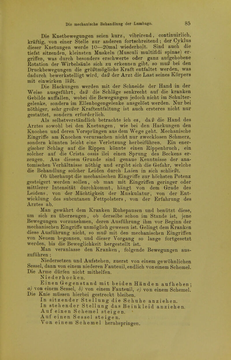 Die Knetbewegungen seien kurz, vibrirend, continuirlich, kräftig, von einer Stelle zur anderen fortschreitend; der Cyklus dieser Knetungen werde 10—20mal wiederholt. Sind auch die tiefst sitzenden, kleinsten Muskeln (Musculi multifidi Spinae) er- griffen, was durch besonders erschwerte oder ganz aufgehobene Dotation der Wirbelsäule sich zu erkennen gibt, so muß bei den Druckbewegungen die größtmögliche Kraft entfaltet werden, was dadurch bewerkstelligt wird, daß der Arzt die Last seines Körpers mit einwirken läßt. Die Hackungen werden mit der Schneide der Hand in der Weise ausgeführt, daß die Schläge senkrecht auf die kranken Gebilde auffallen, wobei die Bewegungen jedoch nicht im Schulter- gelenke, sondern im Ellenbogengelenke ausgelöst werden. Nur bei nöthiger, sehr großer Kraftentfaltung ist auch ersteres nicht nur gestattet, sondern erforderlich. Als selbstverständlich betrachte ich es, daß die Hand des Arztes sowohl bei den Knetungen, wie bei den Hackungen den Knochen und deren Vorsprüngen aus dem Wege geht. Mechanische Eingriffe am Knochen verursachen nicht nur zwecklosen Schmerz, sondern könnten leicht eine Verletzung herbeiführen. Ein ener- gischer Schlag auf die Rippen könnte einen Rippenbruch, ein solcher auf die Crista ossis ilei einen Sprung des Beckens er- zeugen. Aus diesem Grunde sind genaue Kenntnisse der ana- tomischen Verhältnisse nöthig und ergibt sich die Gefahr, welche die Behandlung solcher Leiden durch Laien in sich schließt. Ob überhaupt die mechanischen Eingriffe zur höchsten Potenz gesteigert werden sollen, ob man mit Eingriffen geringer oder mittlerer Intensität durchkommt, hängt von dem Grade des Leidens, von der Mächtigkeit der Muskulatur, von der Ent- wicklung des subcutanen Fettpolsters , von der Erfahrung des Arztes ab. Man gewährt dem Kranken Ruhepausen und benützt diese, um sich zu überzeugen, ob derselbe schon im Stande ist, jene Bewegungen vorzunehmen, deren Ausführung ihm vor Beginn der mechanischen Eingriffe unmöglich gewesen ist. Gelingt dem Kranken diese Ausführung nicht, so muß mit den mechanischen Eingriffen von Neuem begonnen, und dieser Vorgang so lange fortgesetzt werden, bis die Beweglichkeit hergestellt ist. Man veranlasse den Kranken, folgende Bewegungen aus- zuführen : Niedersetzen und Aufstehen, zuerst von einem gewöhnlichen Sessel, dann von einem niederen Fauteuil, endlich von einem Schemel. Die Arme dürfen nicht mithelfen. Niederhocken. Einen Gegenstand mit beidenHänden aufheben; aj von einem Sessel, b) von einem Fauteuil, c) von einem Schemel. Die Knie müssen hierbei gestreckt bleiben. In sitzender Stellung die Schuhe anziehen. In stehender Stellung das Beinkleid anziehen. Auf einen Schemel steigen. Auf einen Sessel steigen. Von einem Schemel herabspringen.
