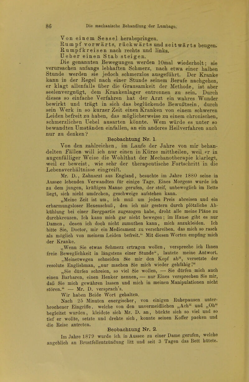 Von einem Sessel herabspringen. Rumpf vorwärts, rückwärts und seitwärts beugen. Rumpfkreisen nach rechts und links. Ueber einen Stab steigen. Die genannten Bewegungen werden lOmal wiederholt; sie verursachen anfangs lebhaften Schmerz, nach etwa einer halben Stunde werden sie jedoch schmerzlos ausgeführt. Der Kranke kann in der Regel nach einer Stunde seinem Berufe nachgehen, er klagt allenfalls über die Grausamkeit der Methode, ist aber seelenvergnügt, dem Krankenlager entronnen zu sein. Durch dieses so einfache Verfahren hat der Arzt ein wahres Wunder bewirkt und trägt in sich das beglückende Bewußtsein, durch sein Werk in so kurzer Zeit einen Kranken von einem schweren Leiden befreit zu haben, das möglicherweise zu einem chronischen, schmerzlichen Uebel ausarten könnte. Wem würde es unter so be wandten Umständen einfallen, an ein anderes Heilverfahren auch nur zu denken? Beobachtung Nr. 1. Von den zahlreichen, im Laufe der Jahre von mir behan- delten Fällen will ich nur einen in Kürze mittheilen, weil er in augenfälliger Weise die Wohlthat der Mechanotherapie klarlegt, weil er beweist, wie sehr der therapeutische Fortschritt in die Lebensverhältnisse eingreift. Mr. D., Zahnarzt aus England, besuchte im Jahre 1880 seine in Aussee lebenden Verwandten für einige Tage. Eines Morgens wurde ich zu dem jungen, kräftigen Manne gerufen, der steif, unbeweglich im Bette liegt, sich nicht umdrehen, geschweige aufstehen kann. „Meine Zeit ist um, ich muß um jeden Preis abreisen und ein erbarmungsloser Hexenschuß, den ich mir gestern durch plötzliche Ab- kühlung bei einer Bergpartie zugezogen habe, droht alle meine Pläne zu durchkreuzen. Ich kann mich gar nicht bewegen •, im Hause gibt es nur Damen, denen ich doch nicht zumuthen kann, mich anzukleiden. Ich bitte Sie, Doctor, mir ein Medicament zu verschreiben, das mich so rasch als möglich von meinem Leiden befreit. Mit diesen Worten empfing mich der Kranke. „Wenn Sie etwas Schmerz ertragen wollen, verspreche ich Ihnen freie Beweglichkeit in längstens einer Stunde, lautete meine Antwort. „Meinetwegen schneiden Sie mir den Kopf ab, versetzte der resolute Englisbman, „nur machen Sie mich wieder gehfähig 1 „Sie dürfen schreien, so viel Sie wollen, —Sie dürfen mich auch einen Barbaren, einen Henker nennen, — nur Eines versprechen Sie mir, daß Sie mich gewähren lassen und mich in meinen Manipulationen nicht stören. — Mr. D. versprach's. Wir haben Beide Wort gehalten. Nach 25 Minuten energischer, von einigen Ruhepausen unter- brochener Eingriffe, welche von den unvermeidlichen „Ach und „Oh begleitet wurden, kleidete sich Mr. D. an, bückte sich so viel und so tief er wollte, setzte und drehte sich, konnte seinen Koflfer packen und die Reise antreten. Beobachtung Nr. 2. Im Jahre 1879 wurde ich in Aussee zu einer Dame gerufen, welche angeblich an Brustfellentzündung litt und seit 3 Tagen das Bett hütete.