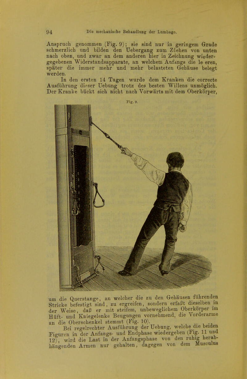 Anspruch genommen (Fig. 9); sie sind nur in geringem Grade schmerzlieh und bilden den Uebergang zum Ziehen von unten nach oben, und zwar an dem anderen hier in Zeichnung wieder« gegebenen Widerstandsapparate, an welchem Anfangs die le eren, später die immer mehr und mehr belasteten Gehäuse belegt werden. In den ersten 14 Tagen wurde dem Kranken die correcte Ausführung dieser Uebung trotz des besten Willens unmöglich. Der Kranke bückt sich nicht nach Vorwärts mit dem Oberkörper, Fig. 9. um die Querstange, an welcher die zu den Gehäusen führenden Stricke befestigt sind, zu ergreifen, sondern erfaßt dieselben in der Weise, daß er mit steifem, unbeweglichem Oberkörper im Hüft- und Kniegelenke Beugungen vornehmend, die Vorderarme an die Oberschenkel stemmt (Fig. 10). i -j Bei regelrechter Ausführung der Uebung, welche die beiden Figuren in der Anfangs- und Endphase wiedergeben (Fig. 11 und 12), wird die Last in der Anfaugsphase von den ruhig herab- hängenden Armen nur gehalten, dagegen von dem Musculus