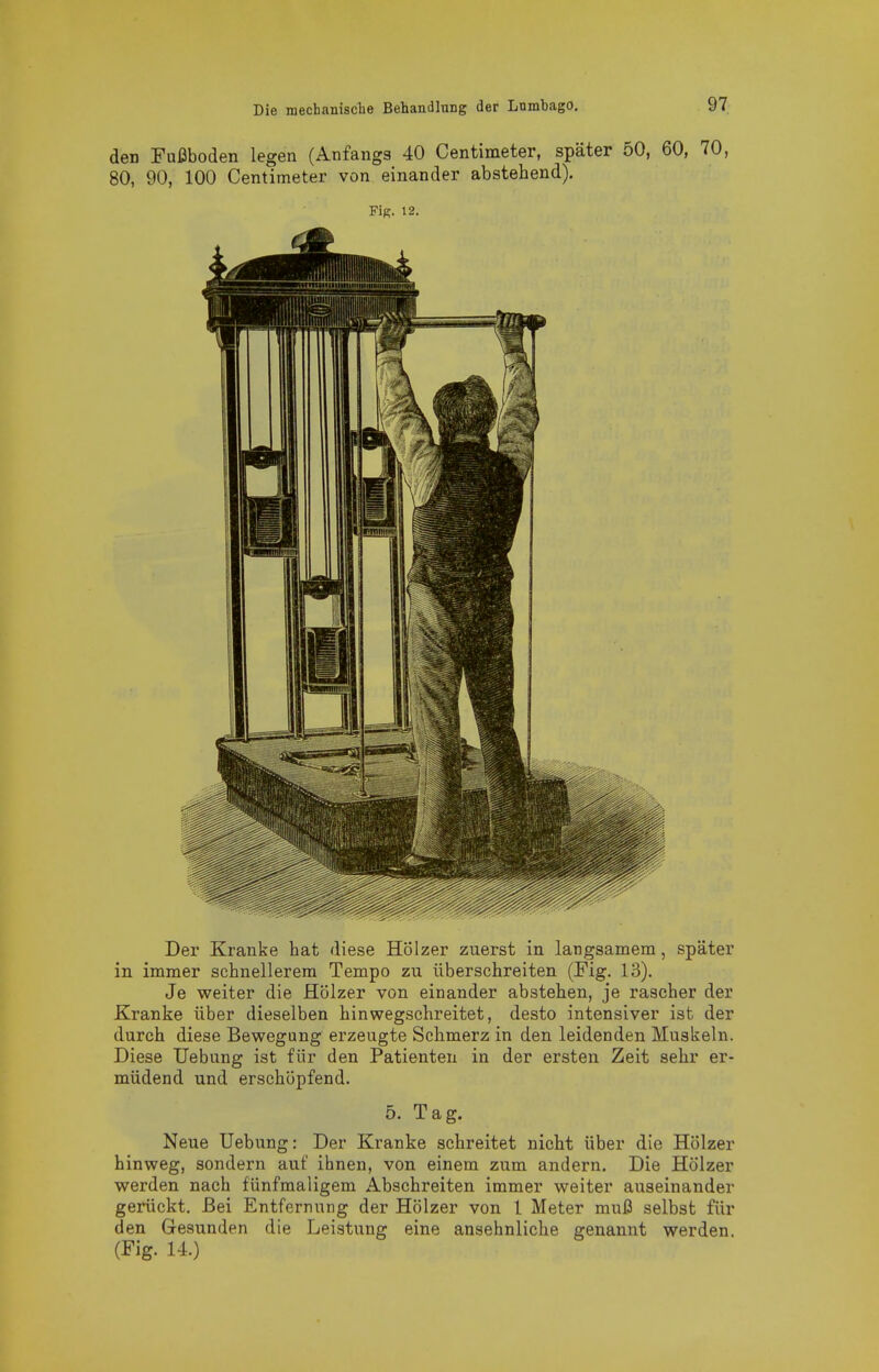 den Fui3boden legen (Anfangs 40 Centimeter, später 50, 60, 70, 80, 90, 100 Centimeter von einander abstehend). Fig. 12. Der Kranke hat diese Hölzer zuerst in langsamem, später in immer schnellerem Tempo zu überschreiten (Fig. 13). Je weiter die Hölzer von einander abstehen, je rascher der Kranke über dieselben hinwegschreitet, desto intensiver ist der durch diese Bewegung erzeugte Schmerz in den leidenden Muskeln. Diese Uebung ist für den Patienten in der ersten Zeit sehr er- müdend und erschöpfend. 5. Tag. Neue Uebung: Der Kranke schreitet nicht über die Hölzer hinweg, sondern auf ihnen, von einem zum andern. Die Hölzer werden nach fünfmaligem Abschreiten immer weiter auseinander gerückt. Bei Entfernung der Hölzer von 1 Meter muß selbst für den Gesunden die Leistung eine ansehnliche genannt werden. (Fig. 14.)