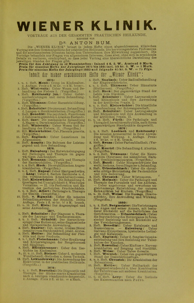 WIENER KLINIK. VORTRÄGE AUS DER GESAMMTEN PRAKTISCHEN HEILKUNDE. REDIGIRT VON DR-ANTONBUM. Die „WIENER KLINIK bringt in jedem Hefte einen abKeschlosaenen klinischen Vortrag aus dem Gesamintgebiete der praktischen Heilkunde. Die hervorragendsten Professoren and die anerkanntesten Docenten haben dem Unternehmen ihre Mitwirlmng zugesichert. Die Vorträge behandeln nur Fragen von allgemeinem Interesse, diese aber, ohne sicli in ermüdende Details zu verlieren, erschöpfend, so &aa jeder Vortrag eine übersichtliche Darstellung des jeweiligen Standes der Fragen gibt. Preis für den Jabr^ani^r in 12 Monatsheften: Inland 4 fl. ö. W.. Aaslaad 8 Mark. Preis für eiazelae Hefta d«r Jahrsän^e 1875 bis 1881 inol. 50 kr. ö. W. = 1 Mark. Preis ftlr einzelne Hefte der Jahrgänya 1882 uad folffaade 45 kr. ö. W. = 75 Ptge. Inhalt dör öisüer ersctoeiißu Hefte der „Wiöüep Kliiiir': 1876: I. n. 2. Heft. Montl: Croup im Kindesalter. 2. Auflage. Preis 4 fl. 80 kr. = 8 M. broscti. 3. Heft. Wintirnitz: Ueber Wesen und Be- handlung des Fiebers I. (Vergriffen.) 4. Heft. Rokitansky jun.: Ueber Gebär- mutterblutungen und deren Behandlung. (Vergriffen.) 5. Heft. Ultzmann: Ueber Harnsteinbildung. (VergrifiFen.) 6. Heft. Sohnitzler: Die pneumat. Behandlung d. Lungen- u. Herzlirankheiten. (Vergriffen.) 7. Heft. Benedikt: Die psychisch. Functionen d.(Jehirn8 im gesunden u.kranken Zustande. 8. Heft. Oser: Die mechanische Behandlung d. Magen-u. Darmkrankheiten. (Vergriffen.) 9. Heft. Winternitz: Ueber Wesen und Be- handlung des Fiebers. II. (Vergriffen.) 10. Htt. Kleinwächter: Ueb.Placentapraevia. (Vergriffen.) 11. Heft. Eng^lisoh: Ueber Luxationen im Allgemeinen. 12. Heft. Anspltz: Die Bubonen der Leisten- gegend und ih]-e Behandlung. 1876. 1. Heft. Enlenbnrg: Der Entwickelnngsgang der Pathologie und Therapie im gegen- wärtigen Jahrhundert. 2. Heft. Nenmann: Diagnostik und Therapie der Hautsyphüiden. (Vergriffen.) 3. n.4.Heft.Hook: DiesvphuitischenAugen- krankheiten. (Vergriffen.) 6. u. 6. Heft. Kaposi: Ueber Hautgeschvmre. — Ziangp: Ueber d. flachen Hautkreba u. d. ihn vortäuschenden Krankheitsprocesse. 7. Heft. Kleinwäohter: I. Die Behandlung d. Querlagen bei Uomöglichkeit d. Wendungs- Vornahme. — II. Die Perforation und Ex- traction des perforirteu Fruchtschädels. 8. u. 9. Heft. Albert: Pathologie n. Therapie 10. Heft. V. filgpmnnd: Ueber die neueren Behandlnngsweisen der Syphilis. Dritte Auflage. Preis 1 fl. 80 kr. = 3 M. brosch. II. n, 12. Heft. Klein: Der Augenspiegel und seine Anwendung. 1877. 1, Heft. Sohnitzler: Zur Diagnose u. Thera- pie der Laryngo- und Tracheostenosen. 2. u. 3. Heft. Orünfeld: Der Harnröhren- spiegel (Das Endoskop), seine diagnostische und therapeutische Anwendung. 4. Heft. Oaaater: Ueb. moral. Irrsinn (Moral insanity) vom Standpunkte d. prakt. Arztes. 5. Heft. Heitier: Die Behandlung der Pleu- ritis und ihrer Prodticte. 6. n. 7. Heft.Flelaohmann: Ueber Ernährung und Körperwägungen der Neugeborenen und Säuglinge. 8. Heft. Hättenbrenner: Ueber den Ileo- typhus im Kindesalter. 9., 10. u. 11. Heft. Stelner: Ueber d. modernen Wundbehandl.-Methoden u. deren Technik. 12. Heft. Lewandowsky: Die Anwendung der Elektrizität in der praktisclien Heilkunde. (Vergriffe j.) 1878: 1. u. 2. Heft. Rosenthal: Die DiHgnostik nnd Therapie der Itückenniarks Krankheiten nach d. Iieutigen Standpunkte dargestellt. 2. Aullage. Preis 2 fl. 40 kr. = 4 Mark. Heft. Eng-llsch: Ueber Radicalbehandlung der Eingeweidebriicbe. u. 5. Heft. Ultzmann: Ueber Hämaturie (Blutharnen). (Vergriffen.) Heft. Hook: Der gegenwärtige Stand der Lehre vom Glaukom. Heft. Schnitzler : Ueber Laryngoskopie und Rhinoskopie und ihre Anwendung in der ärztlicnen Praxis. 1. u. 9. Heft. Kleian7ächter: Die künstliche Unterbrechung der Schwangerschaft. Heft. Sohnitzler: Ueber Laryngoskopie und Rhinoskopie und ihre Anwendung in der ärztlichen Praxis. II. 11. u. 12. Heft. Fürth: Die Pathologie und Therapie d.hereditärenSyphilis, nach ihrem gegenwärtigen Standpunkte dargestellt. 1879 : 1. u. 2. Heft. Z.oeblsoh und Rokitansky: Die neueren Arzneimittel in ihrer Anwen- dung und Wirkung. 2. Auflage. Preis: 3 fl. 60 kr. = 6 M. brosch. Heft. Raass: Ueber Farbenblindheit. (Ver- griffen.) Heft. Konräd: Die Behandlung d. Abortus. (Vergriffen.) u. 6. Heft. Ultzmann: Ueber die Neuro- pathien (Neurosen) des männlichen Ham.- nnd Geschlechtsapparates. (Vergriffen.) Heft. Bandl: Ueber Blutgeschwülste des weibl.Beckens, derenDiagnose u.Behandlng. Heft. Urbantsohitsoh: Ueber die chroni- sche eitrige Entzündung der Paukenhöhle und ihre Bedeutung. Heft. Ohvostek: Ueber Milztumoren. Heft. Hofmokl: Ueber die Pathologie und Therapie des Furunkels und des Anthrax. — Ueljer angeborene und erworbene un- gleichmässige Entwicklung der unteren Extiemitäten bei Kindern. (Vergriffen.) schichte^ ihre Anwendung und Wirkung. (Vergriffen.) 1880: u. 2. Heft.Bergrmeister: DieVerletzungea des Aug:e3 und seiner Annexe, mit beson- derer Rücksicht auf die Bedürfnisse des Gerichtsarztes. — Urbantsohitsoh: Ueber die Begutachtung des Herzorganes in foren- sischer Beziehung und mit Rücksicht auf das Versicherungswesen. Heft. Benedikt: Ueber Katalepsie und Mesmerismns. — Enlenbnrg: Ueber Galvano-Hypnotismus, hysterische Lethal- gie und Katalepsie. Heft. Engriisoh: Ueber d. fungöse Qelenks- entzündung und ihre Beziehung zur Tuber- kulose der Knochen. Heft. Rosenthal: Ueber Einfluss v. Nerven- krankheiten auf Zeugung und Sterilität. Heft. Weiss: Ueber Tabes dorsalis. Heft. Wernioh: Ueber den gegenwärtigen Stand der Desinfektionsfrage, n. 9. Heft. Ohvostek: Die Krankheiten der Nebennieren. Heft. Heltlsr: Ueber Heilbarkeit der Lungenscliwind.'«ncht u. iibor Kombination der Tuberkulose mit anderen Krankheiten. (Vorgriffen.) u. 12. Heft. X.evy: Ueber die Methode des Kaiserscünittes nach Porro.
