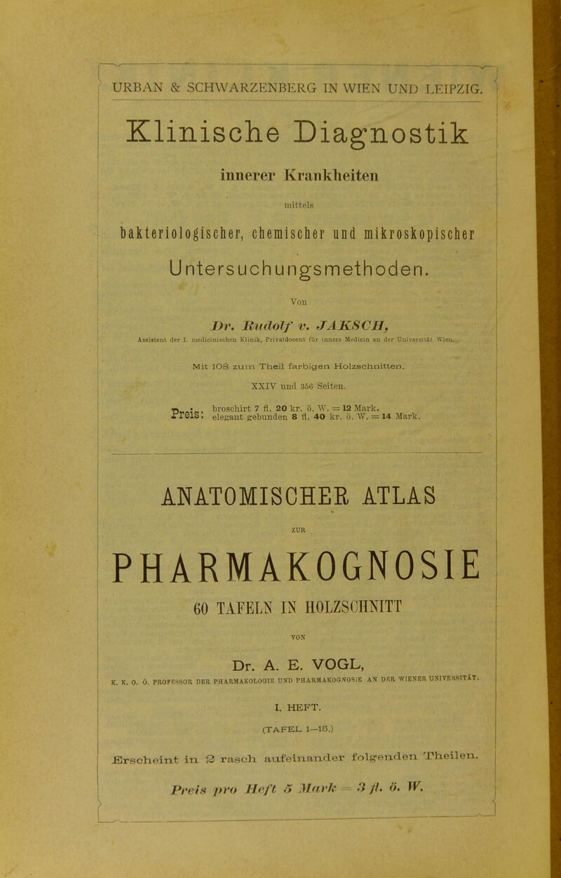 Klinische Diagnostik innerer Krankheiten mittels bakteriologischer, cbemisclier und mikroskopischer Untersuchungsmethoden. Vou 2>r. Hudolf V. JAKSCH, Assistent der I. niedicinischeu Klinik, Privatdocent für innere Mcilicin an tU^r Univci-^itJlt Wien. Mit 108 zum Theil farbigen Holzschnitten. XXrv und 356 Seiten. ■D—. broscMrt 7 fl. 20 kr. ö. W. = 12 Mark. fTelS. elegant Kebimden 8 fl. 40 kr. ö. VV. = 14 Mark. ANATOMISCHEE ATLAS ZUR PHARMAKOGNOSIE 60 TAFELN IN HOLZSCHNITT VON Dr. A. E. VOGL, K. K. 0. Ü. PROFRSSOR DER PHARMAKOLOOIE UND PHARMAKOOTOSIE AN DER WIENER UN'IVEKSITXT. I. HEFT. (TAFEL 1—18.) £3rscheiTit in S rasch aufeinaTider folgrenden Theilen. Preis pro Heft 5 Mark 7 //• L.