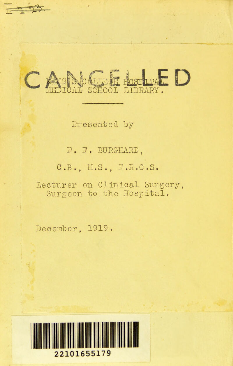 c 9 it n i MO SGEOOL felblUE D LIBRARY Presented by IK F, BURG-IiARD, C . 3 . , M • S • , i »-R ♦ C • S • Lecturer on Clinical Surgery, Surgeon to the Hospital. DecerYber, 1919 .