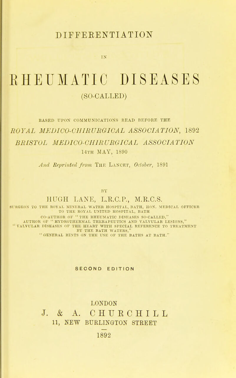 DIFFERENTIATION IN RHEUMATIC DISEASES (SO-CALLED) BASED UPON COMMUNICATIONS READ BEFORE THE ROYAL MEDICO-CHIRURGICAL ASSOCIATION, 1892 BRrSTOL MEDICO-CH1R URGICA L ASSOCIA TION Mtii MAY, 1890 And Reprinted from The Lancet, October, 1891 BY HUGH LANE, L.K.C.P., M.R.C.S. SURGEON TO THE ROYAL MINERAL WATER HOSPITAL, RATH, HON. MEDICAL OFFICER TO THE ROYAL UNITED HOSPITAL, BATH CO-AUTHOR OF  THE RHEUMATIC DISEASES SO-CALLED, AUTHOR (IF  HYDROTHliRMAL THERAPEUTICS AND VALVULAR LESIONS, VALVL'LAR DISEASES OF THE HEART WITH SPECIAL REFERENCE TO TREATMENT BY THE BATH WATERS,  GENERAL HINTS ON THE USE OF THE BATHS AT BATH. SECOND EDITION LONDON J. & A. CHURCHILL 11, NEW BURLINGTON STREET 1892