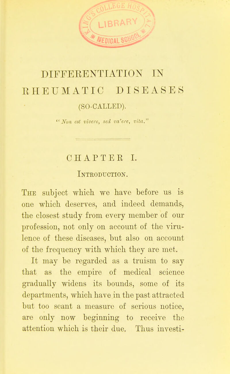 DIFFERENTIATION IN RHEUMATIC DISEASES (SO-CALLED). Noil est vivere, sed va'ere, vita. CHAPTER I. Introduction. The subject which we have before us is one which deserves, and indeed demands, the closest study from every member of our profession, not only on account of the viru- lence of these diseases, but also on account of the frequency with which they are met. It may be regarded as a truism to say that as the empire of medical science gradually widens its bounds, some of its departments, which have in the past attracted but too scant a measure of serious notice, are only now beginning to receive the attention which is their due. Thus investi-