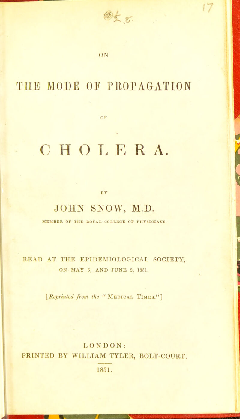 ON THE MODE OF PROPAGATION CHOLERA. JOHN SNOW, M.D. MEMBER OF THE ROYAL COLLEGE OF PHYSICIANS. READ AT THE EPIDEMIOLOGICAL SOCIETY, ON MAY 5, AND JUNE 2, 1851. [Reprinted from the  Medical Times.] LONDON: PRINTED BY WILLIAM TYLER, BOLT-COURT. 1851.