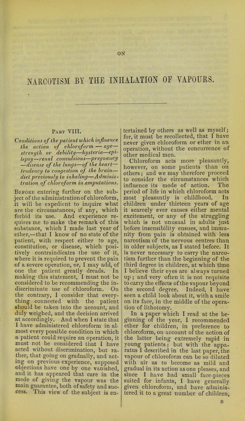 ON NARCOTISM BY THE INHALATION OF VAPOURS. Part VIII. Conditions of the patient which injluence the action of chloroform — age— strength or debility—hysteria—epi- lepsy—renal convulsions—pregnancy —disease of the lungs—of the heart— tendency to congestion oj the brain— diet previously to inhaling—Adminis- tration of chloroform in amputations. Before entering further on the sub- ject of the administrationof chloroform, it will be expedient to inquire what are the circumstances, if any, which forbid its use. And experience re- quires me to make the remark of this substance, which I made last year of ether,—that I know of no state of the patient, with respect either to age, constitution, or disease, which posi- tively contraindicates the use of it, where it is required to prevent the pain of a severe operation, or, I may add, of one the patient greatly dreads. In making this statement, I must not be considered to be recommending the in- discriminate use of chloroform. On the contrary, I consider that every- thing connected with the patient should be taken into the account, and duly weighed, and the decision arrived at accordingly. And when I state that I have administered chloroform in al- most every possible condition in which a patient could require an operation, it must not be considered that I have acted without discrimination, but ra- ther, that going on gradually, and act- ing on previous experience, supposed objections have one by one vanished, and it has appeared that care in the mode of giving the vapour was the main guarantee, both of safety and sue cess. This view of the subject is en- tertained by others as well as myself; for, it must be recollected, that I have never given chloroform or ether in an operation, without the concurrence of other medical men. Chloroform acts more pleasantly, however, on some patients than on others; and we may therefore proceed to consider the circumstances which influence its mode of action. The period of life in which chloroform acts most pleasantly is childhood. In children under thirteen years of age it scarcely ever causes either mental excitement, or any of the struggling which is not unusual in adults just before insensibility ensues, and immu- nity from pain is obtained with less narcotism of the nervous centres than in older subjects, as I stated before. It is never necessary to carry the narco- tism further than the beginning of the third degree in children, at which time I believe their eyes are always turned up ; and very often it is not requisite to carry the effects of the vapour beyond the second degree. Indeed, I have seen a child look about it, with a smile on its face, in the middle of the opera- tion of lithotomy. In a paper which I read at the be- ginning of the year, I recommended ether for children, in preference to chloroform, on account of the action of the latter being extremely rapid in young patients; but with the appa- ratus I described in the last paper, the vapour of chloroform can be so diluted with air as to become as mild and gradual in its action as one pleases, and since I have had small face-pieces suited for infants, I have generally given chloroform, and have adminis- tered it to a great number of children, B