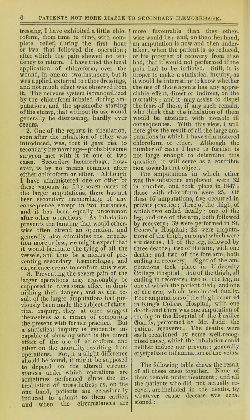 tressing, I have exhibited a little chlo- roform, from time to time, with com- plete relief, during the first hour or two that followed tlie operation ; after which the pain shewed no ten- dency to return. I have tried the local application of chloroform, over the wound, in one or two instances, but it was appUt'd external to other dressings, and not much effect was observed from it. The nervous system is tranquillized by the chloroform inhaled during am- putations, and the spasmodic starting of the stump, that without its use would generally be distressing, hardly ever occurs. 2. One of the reports in circulation, soon after the inhalation of ether was introduced, was, that it gave rise to secondary haemorrhage—probably some surgeon met with it in one or two cases. Secondary haemorrhage, how- ever, is by no means common after either chloroform or ether. Although I have administered one or other of these vapours in fifty-seven cases of the larger amputations, there has not been secondary haemorrhage of any consequence, except in two instances, and it has been equally uncommon after other operations. As inhalation prevents the fainting that would other- wise often attend an operation, and generally also stimulates the circula- tion more or less, we might expect that it would facilitate the tying of all the vessels, and thus be a means of pre- venting secondary haemorrhage ; and experience seems to confirm this view. 3. Preventing the severe pain of the larger operations may reasonably be supposed to have some effect in dimi- nishing their danger; and as the re- sult of the larger amputations had pre- viously been made the subject of statis- tical inquiry, they at once suggest themselves as a means of comparing the present with former practice. But a statistical inquiry is evidently in- capable of shewing what is the direct effect of the use of chloroform and ether on the mortality resulting from operations. For, if a slight difference should be found, it might be supposed to depend on the altered circum- stances under which operations are sometimes performed since the in- troduction of anaesthetics; as, on the one hand, patients are occasionally induced to submit to them earlier, and when the circumstances are more favourable than they other- wise would be ; and, on the other hand, an amputation is now and then under- taken, when the patient is so reduced, or his prospect of recovery from it so bad, that it would not performed if the pain had to be inflicted. Still, it is proper to make a statistical inquiry, as it would be interesting to know whether the use of those agents has any appre- ciable effect, direct or indirect, on the mortality ; and it may assist to dispel the fears of those, if any such remain, who think that the inhalation of them would be attended with notable ill consequences. With this view, 1 will here give the result of all the large am- putations in which I have administered chloroform or ether. Although the number of cases I have to furnish is not large enough to determine this question, it will serve as a contribu- tion towards that object. The amputations in which ether was the substance employed, were 32 in number, and took place in 1847 ; those with chloroform were 25. Of these 57 amputations, five occurred in private practice ; three of the thigh, of which two ended fatally ; one of the leg, and one of the arm, both followed by recovery; 39 were performed in St. George's Hospital; 22 were amputa- tions of the thigh, amongst which w^ere six deaths; 13 of the leg, followed by three deaths ; two of the arm, w'ith one death; and two of the fore-arm, both ending in recovery. Eight of the am- putations took place in University College Hospital; five of the thigh, all ending in recovery; two of the leg, in one of which the patient died ; and one of the arm, which terminated fatally. Four amputations of the thigh occurred in King's College Hospital, with one death; and there was one amputation of the leg in the Hospital of the Fusilier Guards, performed by Mr. Judd: the patient recovered. The deaths were each occasioned by some well-recog- nised cause, which the inhalation could neither induce nor prevent: generally erysipelas or inflammation of the veins. The following table shews the result of all these cases together. None of them remain under treatment; and all the patients who did not actually re- cover, are included in the deaths, by whatever cause decease was occa- sioned :