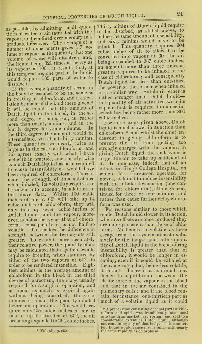 PHYSICAL PROPEKTIES OF DUTCH LIQUID. as possible, by admitting small quan- tities of water to air saturated with the vapour, and confined over mercur}' in a graduated receiver. The average of a number of experiments gives 17 vo- lume of vapour as the quantity that oiie volume of water will dissolve; and, the liquid being 321 times as heavy as its vapour at 100°, it results that, at this temperature, one part of the liquid would require 189 parts of water to dissolve it. If the average quantity of serum in the body be assumed to be the same as in treating of chloroform, and a calcu- lation be made of the kind there given,* it will be found that the amount of Dutch liquid in the blood, in the se- cond degree of narcotism, is rather more than twenty minims, arid in the fourth degree forty-one minims. In the third degree the amount would be intermediale, viz. about thirty minims. These quantities are nearly twice as large as in the case of chloroform; and this agrees exactly with what I have met with in practice, since nearly twice as much Dutch liquid has been required to cause insensibility as would have been required of chloroform. To esti- mate the strength of this substance when inhaled, its volatility requires to be taken into account, in addition to the above data. Whilst 100 cubic inches of air at 60° will take up 14 cubic inches of chloroform, they will only take up seven cubic inches of Dutch liquid; and the vapour, more- over, is not so heavy as that of chloro form,—consequently it is not half so volatile. This makes the difference in strength between the two agents still greater. To exhibit more accurately their relative power, the quantity of air may be calculated that a patient would require to breathe, when saturated by either of the two vapours at 60°, in order to be rendered insensible. Eigh- teen minims is the average amou'nt of chloroform in the blood in the third degree of narcotism, the stage usually required for a surgical operation, and as about as much is expired again without being absorbed, thirty-six minims is about the quantify inhaled before an operation. This would re- quire only 257 cubic inches of air to take it up if saturated at 60°, the air becoming expanded to 294 cubic inches. * Vol. xli. p. 850. Thirty minins of Dutch liquid require to be absorbed, as stated above, to induce the same amount of insensibility, and sixty minims would have to be inhaled. This quantity requires 904 cubic inches of air to allow it to be converted into vapour at 60°, the air being expanded to 967 cubic inches, an amount more than three times as great as requires to be inhaled in the case of chloroform ; and consequently Dutch liquid has less than one-third the power of the former when inhaled in a similar way. Sulphuric ether is rather stronger than Dutch liquid— the quantity of air saturated with its vapour that is required to induce in- sensibility being rather more than 800 cubic inches. For the reasons given above, Dutch liquid is much slower in its action than chloroform ;* and whilst the chief en- deavour in giving chloroform is to prevent the air from getting too strongly charged with the vapour, in giving Dutch liquid the endeavour is to get the air to take up sufficient of it. In one case, indeed, that of an infant in King's College Hospital, on which Mr. Fergusson operated for nsevus, it failed to induce insensibility with the inhaler I was using (one con- trived for chloroform), although con- tinued for three or four minutes, and rather than cause further delay chloro- form was used. For reasons similar to those which render Dutch liquid slower in its action, when its effects are once produced they are more persistent than those of chlo- form. Medicines so volatile as these escape from the system almost exclu- sively by the lungs; and as the quan- tity of Dutch liquid in the blood during insensibility is greater than that of chloroform, it would be longer in es- caping, even if it could be exhaled at the same rate ; but, being less volatile, it cannot. There is a continual ten- dency to equilibrium between the elastic force of the vapour in the blood and that in the air contained in the pulmonary cells : and if the blood con- tain, for instance, one-thirtieth part as much of a volatile liquid as it could * A preparation consisting of equal parts of chlo- roform and spirit was fraudulently introduced into the druff-market last sprinff, and sold to a considerable extent as Dutch liquid, although not containing any of that body. This counter- feit liquid would cause insensibility with nearly the same rapidity as chloroform.