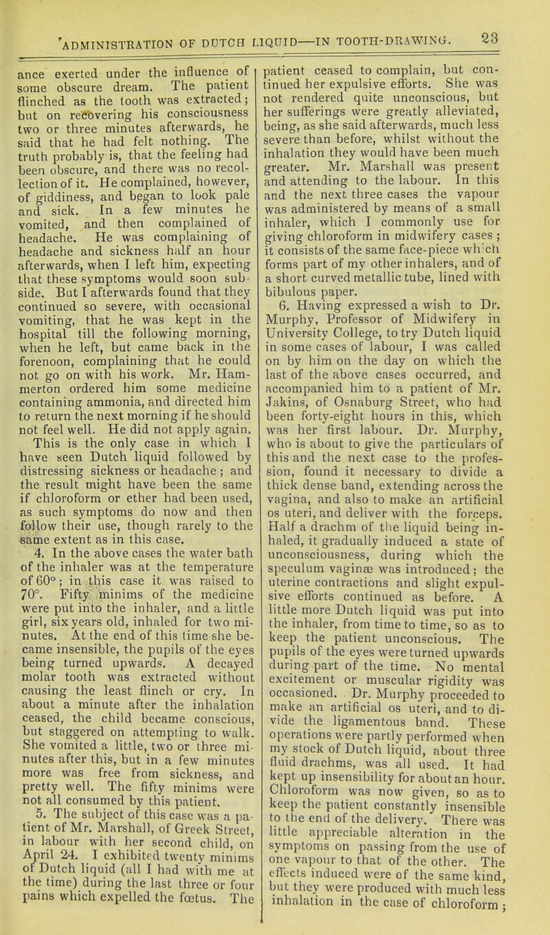 ance exerted under the influence of some obscure dream. The patient flinched as the tooth was extracted; but on recovering his consciousness two or three minutes afterwards, he said that he had felt nothing. The truth probably is, that the feeling had been obscure, and there was no recol- lection of it. He complained, however, of giddiness, and began to look pale and sick. In a few minutes he vomited, and then complained of headache. He was complaining of headache and sickness half an hour afterwards, when I left him, expecting that these symptoms would soon sub- side. But I afterwards found that they continued so severe, with occasional vomiting, that he was kept in the hospital till the following morning, when he left, but came back in the forenoon, complaining that he could not go on with his work. Mr. Ham- merton ordered him some medicine containing ammonia, and directed him to return the next morning if he should not feel well. He did not apply again. This is the only case in which I have seen Dutch liquid followed by distressing sickness or headache ; and the result might have been the same if chloroform or ether had been used, as such symptoms do now and then follow their use, though rarely to the *ame extent as in this case. 4. In the above cases the water bath of the inhaler was at the temperature of 60°; in this case it was raised to 70°. Fifty, minims of the medicine were put into the inhaler, and a little girl, six years old, inhaled for two mi- nutes. At the end of this time she be- came insensible, the pupils of the eyes being turned upwards. A decayed molar tooth was extracted without causing the least flinch or cry. In about a minute after the inhalation ceased, the child became conscious, but staggered on attempting to walk. She vomited a little, two or three mi- nutes after this, but in a few minutes more was free from sickness, and pretty well. The fifty minims were not all consumed by this patient. 5. The subject of this case was a pa- tient of Mr. Marshall, of Greek Street, in labour with her second child, on April 24. I exhibited twenty minims of Dutch liquid (all I had with me at the time) during the last three or four pains which expelled the fcetus. The patient ceased to complain, but con- tinued her expulsive etibrts. She was not rendered quite unconscious, but her sufferings were greatly alleviated, being, as she said afterwards, much less severe than before, whilst without the inhalation they would have been much greater. Mr. Marshall was present and attending to the labour. In this and the next three cases the vapour was administered by means of a small inhaler, which I commonly use for giving chloroform in midwifery cases ; it consists of the same face-piece wh'cli forms part of my other inhalers, and of a short curved metallic tube, lined with bibulous paper. 6. Having expressed a wish to Dr. Murphy, Professor of Midwifery in University College, to try Dutch liquid in some cases of labour, I was called on by him on the day on which the last of the above cases occurred, and accompanied him to a patient of Mr. Jakins, of Osnaburg Street, who had been forty-eight hours in this, which was her first labour. Dr. Murphy, who is about to give the particulars of this and the next case to the profes- sion, found it necessary to divide a thick dense band, extending across the vagina, and also to make an artificial OS uteri, and deliver with the forceps. Half a drachm of the liquid being in- haled, it gradually induced a state of unconsciousness, during which the speculum vaginae was introduced; the uterine contractions and slight expul- sive efibrts continued as before. A little more Dutch liquid was put into the inhaler, from time to time, so as to keep the patient unconscious. The pupils of the eyes were turned upwards during part of the time. No mental excitement or muscular rigidity was occasioned. Dr. Murphy proceeded to make an artificial os uteri, and to di- vide the ligamentous band. These operations were partly performed when my stock of Dutch liquid, about three fluid drachms, was all used. It had kept up insensibility for about an hour. Chloroform was now given, so as to keep the patient constantly insensible to the end of the deliverj'. There was little appreciable alteration in the symptoms on passing from the use of one vapour to that of the other. The effects induced were of the same kind, but they were produced with much less inhalation in the case of chloroform ;