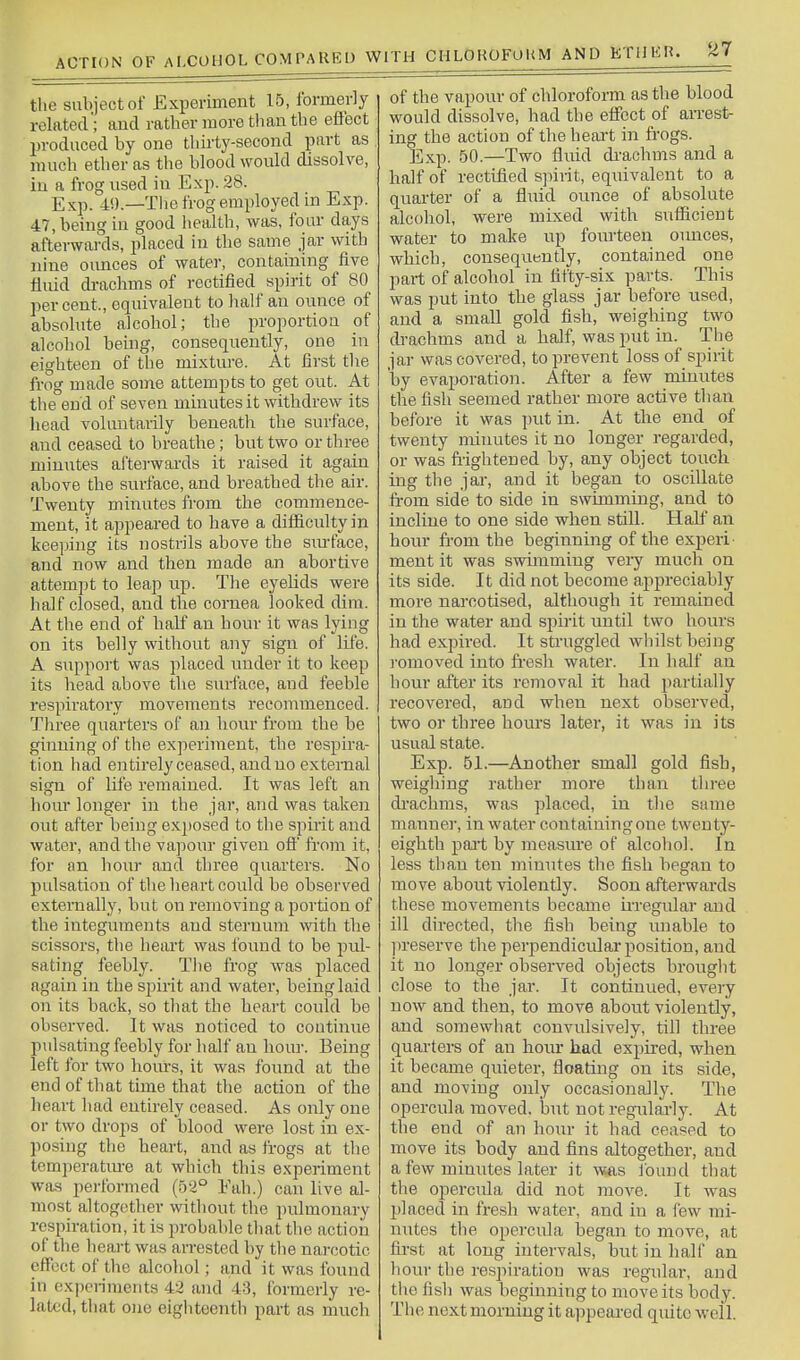 the subject of Experiment 15, formerly related'; and rather more than the effect produced by one thirty-second part as much ether as the blood would dissolve, in a frog used in Exp. 28. Exp. 4!).—Tlie frog employed in Exp. 47, being in good health, was, four days afterwards, placed in the same jar with nine oimces of water, containing five fluid di-achms of rectified spirit of 80 per cent., equivalent to half an ounce of absolute alcohol; the proportion of alcohol beuig, consequently, one in eighteen of the mixtiu-e. At first the frog made some attempts to get out. At the end of seven minutes it withdrew its head voluntarily beneath the surface, and ceased to breathe; but two or three minutes afterwards it raised it again above the surface, and breathed the air. Twenty minutes from the commence- ment, it appeared to have a difficulty in keeijing its nostrils above the sm-face, and now and then made an abortive attempt to leap up. The eyelids were half closed, and the cornea looked dim. At tlie end of half an hour it was lying on its belly without any sign of life. A support was placed under it to keep its head above the surface, and feeble respiratory movements recommenced. Three quarters of an hour from the be giiiuing of the experiment, the respira- tion had entirely ceased, and no external sign of life remained. It was left an hour longer in the jar, and was taken out after being exposed to the spirit and water, and the vapour given off from it, for an hour and three quarters. No pidsation of the heart could be observed externally, but on removing a portion of the integuments and sternum with the scissors, the heart was found to be pul- sating feebly. The frog was placed again in the spirit and water, being laid on its back, so that the heart could be observed. It was noticed to continue pulsating feebly for half an hour. Being left for two hoin-s, it was found at the end of that time that the action of the heart had entirely ceased. As only one or two drops of blood were lost in ex- posing the heart, and as trogs at the tcmperatm-e at which this experiment was performed (52° Eah.) can live al- most altogether without the pulmonary respiration, it is 2n'obable that the action of the heart was arrested by the nai-cotic effect of the alcohol; and it was found in expcn'raents 42 and 43, formerly re- lated, that one eigliteenth part as much of the vapour of chloroform as the blood would dissolve, had the effect of arrest- ing the action of the heart in frogs. Exp. 50.—Two fluid di-achms and a half of rectified spirit, equivalent to a quarter of a fluid ounce of absolute alcohol, were mixed with sufficient water to make up fourteen ounces, which, consequently, contained one part of alcohol in fifty-six parts. This was put into the glass jar before used, and a small gold fish, weighing two drachms and a half, was put in. The jar was covered, to prevent loss of spirit by evaporation. After a few minutes the fish seemed rather more active than before it was put in. At tihe end of twenty minutes it no longer regarded, or was fiightened by, any object touch ing the jai-, and it began to oscillate from side to side in swimming, and to incline to one side when still. Half an hour fi'om the beginning of the experi ment it was swimming very much on its side. It did not become ajipreciably more narcotised, although it remained in the water and sjiirit until two hours had expired. It struggled whilst being romoved into fresh water. In half an hour after its removal it had partially recovered, and when next observed, two or three hours later, it was in its usual state. Exp. 51.—Another small gold fish, weighing rather more than three di'achms, was placed, in the same manner, in water containing one twenty- eighth pait by measvire of alcohol. In less than ten minutes the fish began to move about violently. Soon afterwards these movements became iixegidar and ill directed, the fish being unable to ju'eserve the perpendicular position, and it no longer observed objects brought close to the jar. It continued, every now and then, to move about violently, and somewhat convulsively, till three quai'ters of an hour had expired, when it became quieter, floating on its side, and moving only occasionally. The opercula moved, but not regulai-ly. At the end of an hour it had ceased to move its body and fins altogether, and a few minutes later it was J'ouud that the opercida did not move. It was placed in fresh water, and in a few mi- nutes the opercida began to move, at first at long intervals, but in half an hour the respiration was regular, and the fish was beginning to move its body. The next morning it appeai-ed quite well.