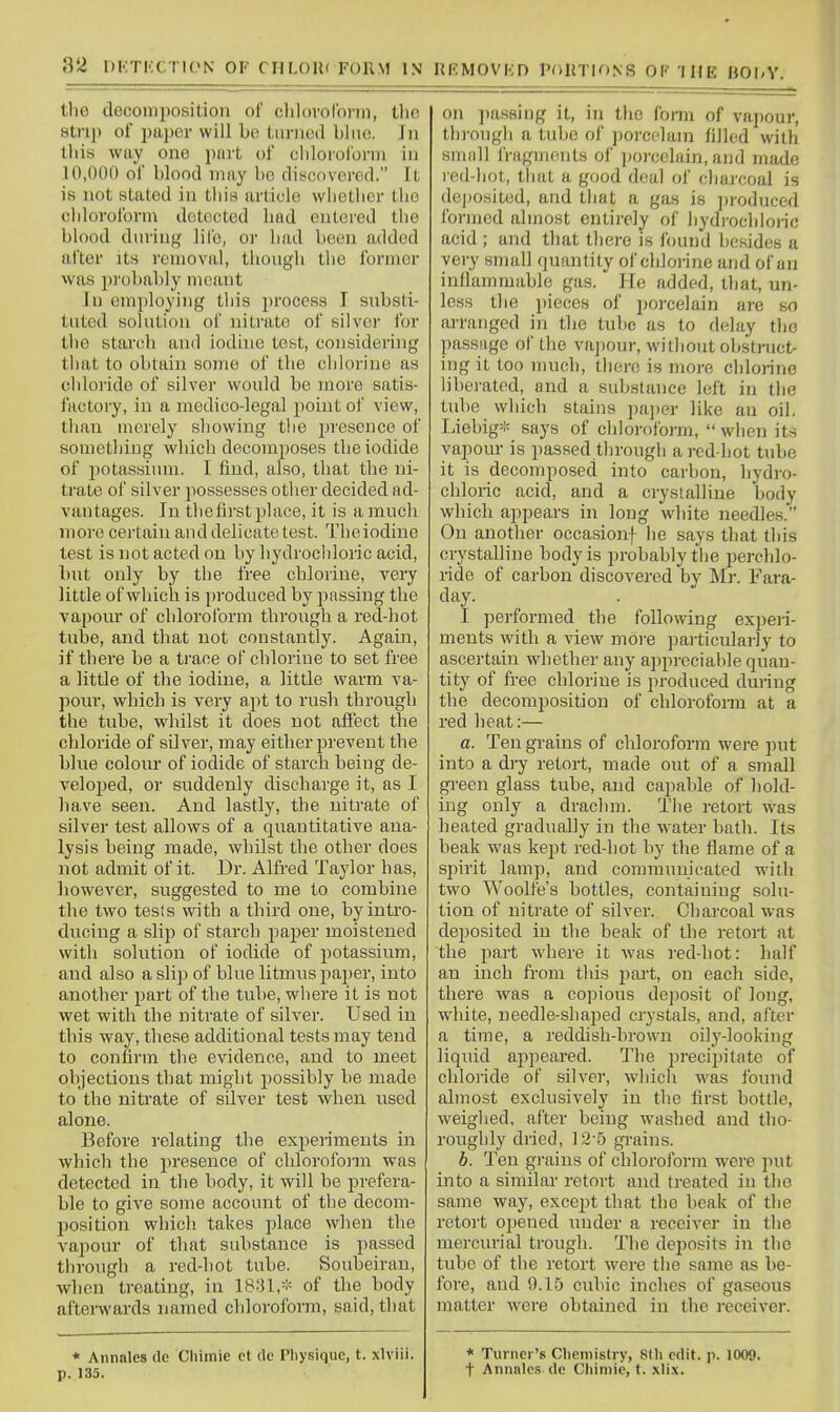 the decomposition of cliloroCoi-in, the strip of paper will be tiinicHl Lino. In tliis way one part of cliiorol'onu in 10,000 of blood may be discovcrod. It is not stated in tliis article wlietlier tlie chloroform detected had entered the bhiod dnrinj,' life, or had boon added after its removal, though the former was i)robably meant In employing this process I substi- tuted solution of nitrate of silver for the starch and iodine test, considering that to obtain some of the clilorine as cldoiide of silver would be more satis- factory, in a medico-legal point of view, than merely showing tlie presence of something which decomposes the iodide of potassium. I find, also, that the ni- trate of silver jiossesses other decided ad- vantages. In thefirst place, it is a much more certain and delicate test. The iodine test is not acted on by hydrochloric acid, but only by the free chlorine, very little of which is produced by passing the vapour of cldoroform through a red-hot tube, and that not constantly. Again, if there be a trace of chlorine to set fi'ee a little of the iodine, a little warm va- pour, which is very apt to rush through the tube, whilst it does not affect the chloride of silver, may either prevent the blue colour of iodide of starch being de- veloped, or suddenly discharge it, as I have seen. And lastly, the nitrate of silver test allows of a quantitative ana- lysis being made, whilst the other does not admit of it. Dr. Alfi-ed Taylor has, however, suggested to me to combine the two tesls with a third one, by intro- ducing a slip of starch paper moistened with solution of iodide of potassium, and also a slip of blue litmus paper, into another part of the tube, where it is not wet with the nitrate of silver. Used in this way, these additional tests may tend to confirm the evidence, and to meet objections that might possibly be made to the nitrate of silver test when used alone. Before relating the experiments in which the 2iiesence of chlorofonn was detected in the body, it will be prefera- ble to give some account of the decom- Ijosition which takes place when the vapour of that substance is passed through a red-hot tube. Soubeiran, when treating, in ISfU,* of the body afterwards named chloroform, said, that * Annales do Chiinie ct dc Diysiquc, t. xlviii. p. 135. on passing it, in the form of vajiour, through a tube of ])orcelain filled with small Iragments of porcelain, and made red-hot, that a good deal of charcoal is de])0sited, and that a gas is produced formed almost entirely of hydrochloric acid ; and that there is Ibund besides a very small quantity of chlonne and of an inflammable gas. He added, that, un- less the pieces of porcelain are so arranged in the tube as to delay the passage of the va])our, without obstruct- ing it too much, there is more chlorine liberated, and a substance left in tlie tube which stains pa])er like au oil, Liebig* says of chloroform,  when its va250ur is passed through a red-hot tube it is decomposed into carbon, hydro- chloric acid, and a crystalline body which appears in long white needles. On another occasionf he says that this crystalline body is probably tiie perclilo- ride of carbon discovered by Mr. Fara- day. I performed the following experi- ments with a view more particularly to ascertain whether any appreciable quan- tity of ft-ee chlorine is produced during the decomposition of chlorofonn at a red heat:— a. Ten grains of chloroform were put into a dry retort, made out of a small green glass tube, and capable of hold- ing only a drachm. The retort was heated gradually in the water bath. Its beak was kept red-hot by the flame of a spirit lamp, and communicated with two Woolfe's bottles, containing solu- tion of nitrate of silver. Charcoal was deposited in the beak of the retort at the part where it was red-hot: half an inch from this pai-t, on each side, there was a copious deposit of long, white, needle-shaped crystals, and, after a time, a reddish-brown ody-looking liquid appeared. The precipitate of chloiide of silver, which was found almost exclusively in the first bottle, weiglied, after being washed and tho- roughly dried, 12-5 grains. b. Ten grains of chlorofoi-m were put into a similar retort and treated in the same way, except that the beak of the retort opened under a receiver in the mercurial trough. The deposits in the tube of the retort were the same as be- fore, and 9.15 cubic inches of gaseous matter were obtained in the i-eceiver. * Turner's Chemistry, 8th edit. p. 1009. t Annnlcs de Cliiniie, t. xli.x.