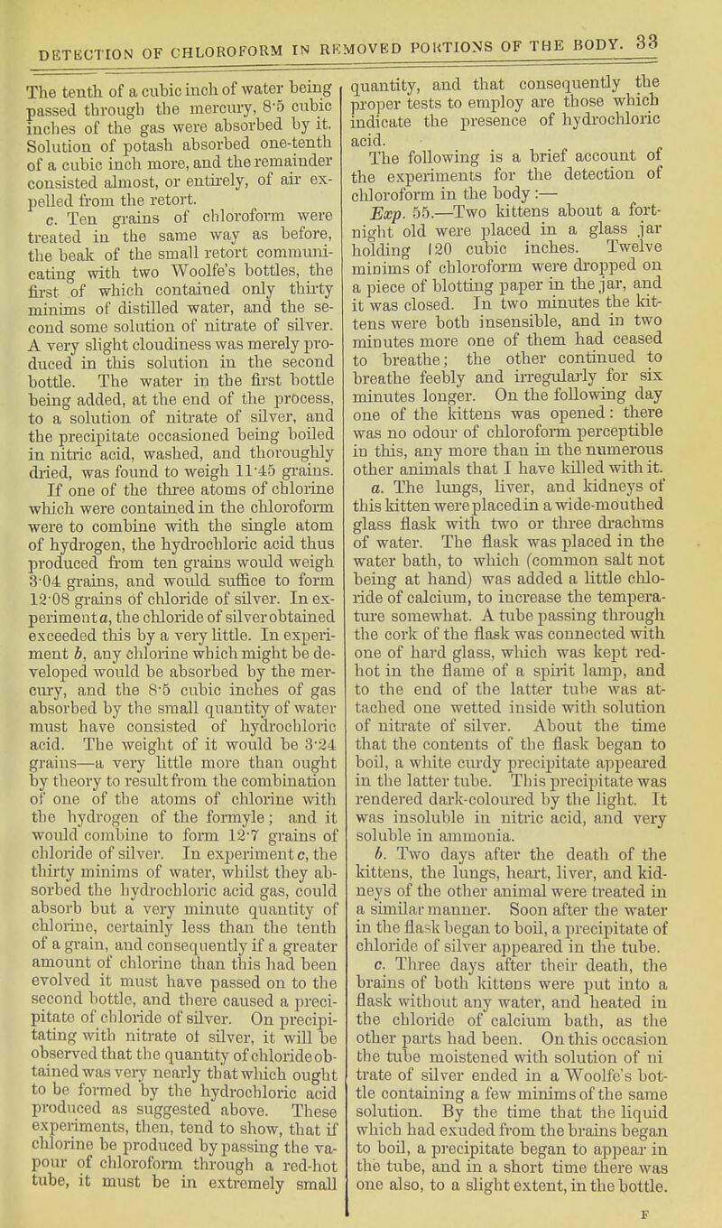 The tenth of a cuhic inch of water being passed through the mercury, 8-5 cubic inches of the gas were absorbed by it. Sohition of potash absorbed one-tenth of a cubic inch more, and the remainder consisted almost, or entii-ely, of aii- ex- pelled fi-om the retort. c. Ten grains of cbloroform were treated in the same way as before, the beak of the small retort communi- cating with two Woolfe's bottles, the fh-st of which contained only thii-ty minims of distilled water, and the se- cond some solution of nitrate of silver. A very slight cloudiness was merely pro- duced in this solution in the second bottle. The water in the first bottle being added, at the end of the process, to a solution of nitrate of silver, and the precipitate occasioned being boiled in nitiic acid, washed, and thoroughly dried, was found to weigh 11-45 gi-ains. If one of the three atoms of chlorine wliich were contained in the chloroform were to combine with the single atom of hydrogen, the hydrochloric acid thus produced fi-om ten grains would weigh 3-04 gi-ains, and wordd suffice to form 12-08 grains Of chloride of silver. In ex- perimenta, the cliloride of silver obtained exceeded this by a very Kttle. In experi- ment b, any chlorine which might be de- veloped would be absorbed by the mer- cury, and the 8-5 cubic inches of gas absorbed by the small quantity of water must have consisted of hydrochloric acid. The weight of it would be 3-24 grains—a very little more than ought by theory to result from the combination of one of the atoms of cliloiine with the hydrogen of the formyle; and it would combine to form 12-7 grains of chloride of silver. In exjjeriment c, the thirty minims of water, whilst they ab- sorbed the hydrochloric acid gas, could absorb but a very minute quantity of chloriue, certainly less than the tenth of a grain, and consequently if a greater amount of chlorine than this had been evolved it must have passed on to the second bottle, and there caused a preci- pitate of chloride of silver. On precipi- tating with nitrate ot silver, it will be observed that the quantity of cliloride ob- tained was very nearly that which ought to be formed by the hydrochloric acid produced as suggested above. These experiments, then, tend to show, that if chlorine be produced by passing the va- pour of chlorofoi-m through a red-hot tube, it must be in extremely small quantity, and that consequently the proper tests to employ are those which indicate the presence of hydrochloric acid. The following is a brief account of the experiments for the detection of chloroform in the body :— Exp. 55.—Two kittens about a fort- night old were placed in a glass jar holding 120 cubic inches. Twelve minims of chloroform were dropped on a piece of blotting paper in the jar, and it was closed. In two minutes the Idt- tens were both insensible, and in two minutes more one of them had ceased to breathe; the other continued to breathe feebly and irregulai-ly for six minutes longer. On the following day one of the kittens was opened: there was no odour of chlorofoiTU perceptible in this, any more than in the numerous other animals that I have lolled with it. a. The lungs, liver, and kidneys of this kitten were placedin a wide-mouthed glass flask with two or three di-achms of water. The flask was placed in the water bath, to which (common salt not being at hand) was added a little chlo- ride of calcium, to increase the tempera- ture somewhat. A tube passing through the cork of the flask was connected with one of hard glass, wldcli was kept red- hot in the flame of a spmt lamp, and to the end of the latter tube was at- tached one wetted inside with solution of nitrate of silver. About the time that the contents of the flask began to boil, a white cui-dy precipitate appeai'ed in the latter tube. This precipitate was rendered darlv-coloured by the light. It was insoluble in nitric acid, and very soluble in ammonia. b. Two days after the death of the kittens, the lungs, lieai't, liver, and kid- neys of the other animal were treated in a similar manner. Soon after the water in the flask began to boil, a, precipitate of chloride of silver appeared in the tube. c. Three days after their death, the brains of both Ivittens were put into a flask without any water, and heated in the chloride of calcium bath, as the other parts had been. On this occasion the tube moistened with solution of ni trate of silver ended in a Woolfe's bot- tle containing a few minims of the same solution. By the time that the liquid which had exuded fi-om the brains began to boil, a precipitate began to appear in the tube, and in a short time there was one also, to a slight extent, in the bottle.