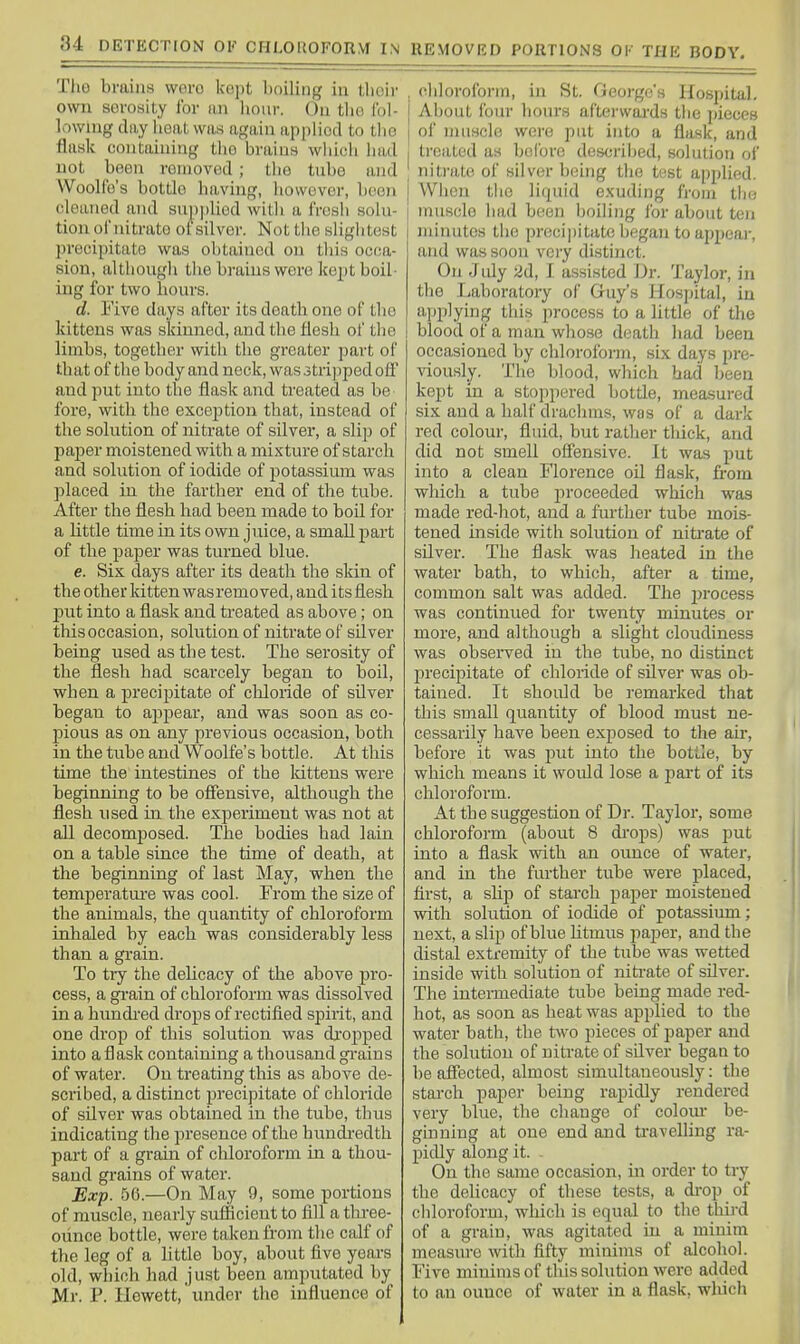 Tlio brains woro kept boiling in tboir own sevosity ibr an liour. On tbo I'ol- lowuig day heiiL was again appliod to tlio flask containing tbo brains wliich bad not been removed ; tbe tnbo and Woolfo's bottle having, bovvevor, l)eon cleaned and snppliod witli a frosli solu- tion ofnitrato oFsilvor. Nottlie slightest precipitate was obtained on this occa- sion, althougli tlie brains were kept boil- ing for two hours. d. Five days after its death one of the kittens was skinned, and the flesh of tlie limbs, together with tbe greater part of that of the body and neck, was 3tripped off and put into the flask and treated as be fore, with the exception that, instead of the solution of nitrate of silver, a slip of paper moistened with a mixture of starch and solution of iodide of potassimn was placed in tbe farther end of the tube. After the flesh had been made to boil for a little time in its own juice, a small part of tbe paper was turned blue. e. Six days after its death the skin of tbe other kitten was removed, and its flesh put into a flask and treated as above; on this occasion, solution of nitrate of silver being used as the test. The serosity of the flesh had scarcely began to boil, when a precipitate of chloride of silver began to ajipear, and was soon as co- pious as on any previous occasion, both in tbe tube and Woolfe's bottle. At this time the intestines of the Idttens were beginning to be offensive, although the flesh used in the experiment was not at all decomposed. The bodies bad lain on a table since the time of death, at the beginning of last May, when the temperatui-e was cool. From the size of the animals, the quantity of chloroform inhaled by each was considerably less than a grain. To try the delicacy of the above pro- cess, a grain of chloroform was dissolved in a hundred drops of rectified spirit, and one drop of this solution was dropped into a flask containing a thousand gi'ains of water. On treating this as above de- scribed, a distinct precipitate of chloride of silver was obtained in the tube, thus indicating the presence of the hundredth part of a grain of chloroform in a thou- sand grains of water. Exp. 56.—On May 9, some portions of muscle, nearly sufficient to fill a thi-ee- Giince bottle, were taken fi-om the calf of the leg of a little boy, about five years old, which had just been amputated by Mr. P. Ilewett, under the influence of , chloroform, in St. George's Hospital, j About foiu- hours aftei'wards the pieces I ol' muscle were put into a flask, and I treated as bolbre described, solution oi' nitrate of silver being the test applied. When tlic liquid exuding from thci muscle liH,d been boiling lor about ten minutes tlie precipitate began to appear, and was soon very distinct. On Jidy 2d, I assisted Dr. Taylor, in tlie Laboratory of Guy's Hospital, in applying this process to a little of the blood of a man whose death liad been occasioned by cblorofoi-m, six days pre- viously. The blood, which had been kept in a stoppered bottle, measured six and a half drachms, was of a dark red colour, fluid, but rather tliick, and did not smell offensive. It was put into a clean Florence oil flask, fl-om which a tube proceeded which was made red-hot, and a further tube mois- tened inside with solution of niti'ate of silver. The flask was heated in the water bath, to which, after a time, common salt was added. The process was continued for twenty minutes or more, and although a slight cloudiness was observed in the tube, no distinct precipitate of chloride of silver was ob- tained. It should be remarked that this small quantity of blood must ne- cessarily have been exposed to tbe air, before it was put into tbe bottle, by which means it woifld lose a part of its chloroform. At tbe suggestion of Dr. Taylor, some chloroform (about 8 di'ops) was put into a flask with an ounce of water, and in tbe further tube were placed, first, a sUj) of starch paper moistened with solution of iodide of potassium; next, a slip of blue Utmus paj^er, and the distal extremity of the tube was wetted inside with solution of nitrate of sflver. The intermediate tube being made red- hot, as soon as heat was applied to tbe water bath, the two pieces of paper and the solution of nitrate of silver began to be affected, almost simultaneously: the starch paper being rapidly rendered very blue, the change of colom* be- ginning at one end and ti'avelling ra- pidly along it. - On the same occasion, in order to try the delicacy of these tests, a drop of chloroform, which is equal to the tbij-d of a grain, was agitated in a minim measure with fifty minims of alcohol. Five minims of tliis solution were added to an ounce of water in a flask, wliich