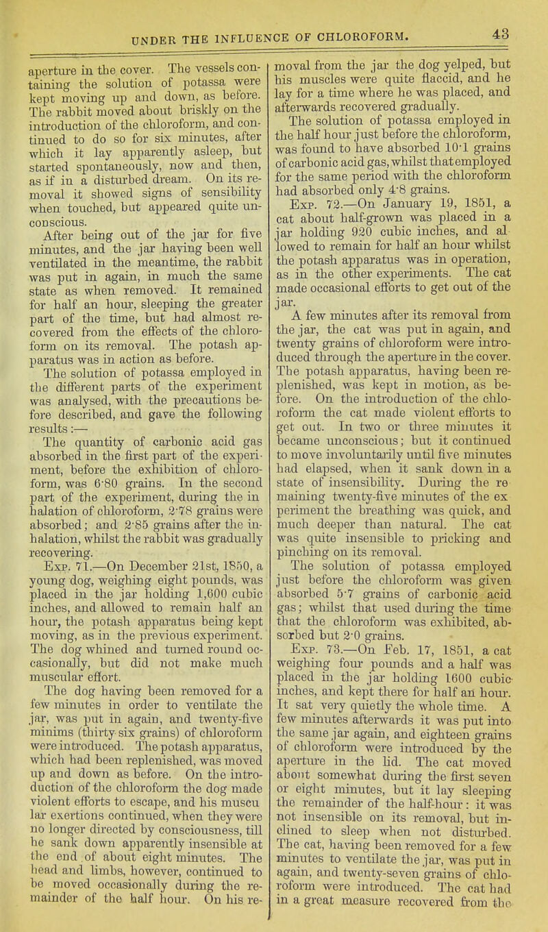 aperture in the cover. The vessels con- taining the solution of potassa were kept moving up and down, as before. The rabbit moved about briskly on the inti-oduction of tlie chloroform, and con- tinued to do so for six minutes, after which it lay apparently asleep, but stai-ted spontaneously, now and then, as if in a distmbed dream. On its re- moval it showed signs of sensibility when touched, but appeared quite un- conscious. After being out of the jar for five minutes, and the jar having been well ventilated in the meantime, the rabbit was put in again, in much the same state as when removed. It remained for half an horn-, sleeping the greater pai-t of the time, but had almost re- covered fi-om the effects of the chloro- form on its removal. The potash ap- paratus was in action as before. The solution of potassa employed in the different parts of the experiment was analysed, with the precautions be- fore described, and gave the following results:— The quantity of carbonic acid gas absorbed in the first pai't of the experi- ment, before the exhibition of chloro- form, was 6'80 grains. In the second part of the experiment, dining the in halation of chloroform, 2-78 gi-ainswere absorbed; and 2'85 grains after the in- halation, whilst the rabbit was gradually recovering. Exp. 71.—On December 21st, 1850, a young dog, weighing eight pounds, was placed in the jar holding 1,600 cubic inches, and allowed to remain half an hour, the potash appajfatus being kept moving, as in the previous experiment. The dog whined and turned round oc- casionally, but did not make much muscular effort. The dog having been removed for a few minutes in order to ventilate the jar, was put in again, and twenty-five minims (thirty six grains) of chloroform were inti-oduced. The potash apparatus, which had been replenished, was moved up and down as before. On the intro- duction of the chlorofoi-m the dog made violent efforts to escape, and his muscu lar exei-tions continued, when they were no longer directed by consciousness, till he sank down apparently insensible at the end of about eight minutes. The head and limbs, however, continued to be moved occasionally during the re- mainder of the half horn. On his re- moval from the jai- the dog yelped, but his muscles were quite flaccid, and he lay for a time where he was placed, and afterwards recovered gradually. The solution of potassa employed in the half hour just before the chloroform, was found to have absorbed 10-1 grains of carbonic acid gas, whilst thatemployed for the same period with the chloroform had absorbed only 4-8 grains. Exp. 72.—On January 19, 1851, a cat about half-grown was placed in a jai- holding 920 cubic inches, and al lowed to remain for half an hoiu- whilst the potash apparatus was in operation, as in the other experiments. The cat made occasional efforts to get out of the jar. A few minutes after its removal from the jar, the cat was put in again, and twenty grains of chloroform were intro- duced through the aperture in the cover. The potash apparatus, having been re- plenished, was kept in motion, as be- fore. On the introduction of the chlo- rofoi-m the cat made violent efforts to get out. In two or three minutes it became unconscious; but it continued to move involuntaaily until five minutes had elapsed, when it sank down in a state of insensibility. During the re maining twenty-five minutes of the ex periment the breathing was quick, and much deeper than natural. The cat was quite insensible to pricking and pinching on its removal. The solution of potassa employed just before the cliloroform was given absorbed 5-7 grains of carbonic acid gas; whilst that used during the time that the chloroform was exhibited, ab- sorbed but 2-0 grains. Exp. 73.—On Feb. 17, 1851, a cat weighing foin* poimds and a half was placed in the jai- holding 1600 cubic- inches, and kept there for half an horn-. It sat very quietly the whole time. A few minutes afterwards it was put into the same jar again, and eighteen grains of chloroform were inti-oduced by the aperture in the Hd. The cat moved about somewhat during the fii-st seven or eight minutes, but it lay sleeping the remainder of the half-hour: it was not insensible on its removal, but in- clined to sleep when not disturbed. The cat, ha\nng been removed for a few minutes to ventilate the jar, was put in again, and twenty-seven grains of chlo- roform were introduced. The cat had in a great measure recovered from the