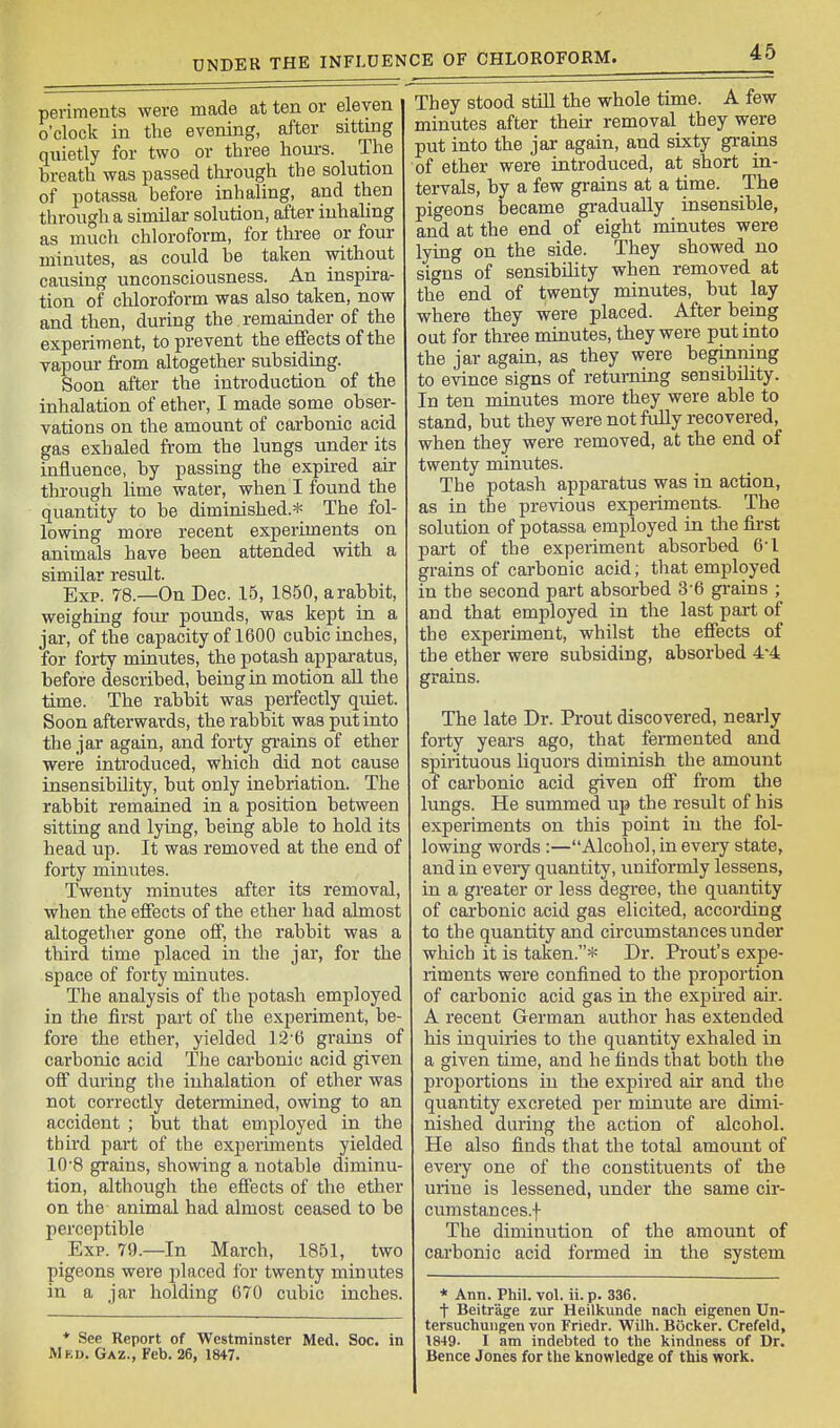 periments were made at ten or eleven o'clock in the evening, after sitting quietly for two or three houi-s. The breath was passed through the solution of potassa before inhaling, and then through a similar solution, after inhaling as much chloroform, for three or four minutes, as could be taken without causing unconsciousness. An inspira- tion of chloroform was also taken, now and then, during the remainder of the experiment, to prevent the effects of the vapour from altogether subsiding. Soon after the introduction of the inhalation of ether, I made some obser- vations on the amount of carbonic acid gas exhaled from the lungs under its influence, by passing the expired air through lime water, when I found the quantity to be diminished.* The fol- lowing more recent experiments on animals have been attended with a similar result. Exp. 78.—On Dec. 15, 1850, a rabbit, weighing four pounds, was kept in a jar, of the capacity of 1600 cubic inches, for forty minutes, the potash appai-atus, before described, being in motion all the time. The rabi)it was perfectly quiet. Soon afterwards, the rabbit was put into the jar again, and forty gi-ains of ether were introduced, which did not cause insensibility, but only inebriation. The rabbit remained in a position between sitting and lying, being able to hold its head up. It was removed at the end of forty minutes. Twenty minutes after its removal, when the effects of the ether had almost altogether gone off, the rabbit was a third time placed in the jar, for the space of forty minutes. The analysis of the potash employed in tlie first part of the experiment, be- fore the ether, yielded ]2'6 grains of carbonic acid The carbonic acid given off during the inhalation of ether was not correctly determined, owing to an accident ; but that employed in the third part of the experiments yielded 10'8 grains, showing a notable diminu- tion, although the efiects of the ether on the animal had almost ceased to be perceptible Exp. 79.—In March, 1851, two pigeons were placed for twenty minutes in a jar holding 670 cubic inches. ♦ See Report of Westminster Med. Soc. in IVlKD. Gaz., Feb. 26, 1847. They stood still the whole time. A few minutes after their removal they were put into the jar again, and sixty grains of ether were introduced, at short in- tervals, by a few grains at a time. The pigeons became gradually insensible, and at the end of eight minutes were lying on the side. They showed no signs of sensibility when removed at the end of twenty minutes, but lay where they were placed. After being out for three minutes, they were put into the jar again, as they were beginning to evince signs of returning sensibility. In ten minutes more they were able to stand, but they were not fully recovered, when they were removed, at the end of twenty minutes. The potash apparatus was in action, as in the previous experiments. The solution of potassa employed in die first part of the experiment absorbed 6-1 grains of carbonic acid; that employed in the second part absorbed 3'6 gi'ains ; and that employed in the last pai-t of the experiment, whilst the effects of the ether were subsiding, absorbed 4^4 grains. The late Dr. Prout discovered, nearly forty years ago, that fermented and spirituous liquors diminish the amount of carbonic acid given off from the lungs. He summed up the result of his experiments on this point in the fol- lowing words:—Alcohol, in every state, and in eveiy quantity, uniformly lessens, in a greater or less degi-ee, the quantity of carbonic acid gas elicited, according to the quantity and circiunstances under which it is taien.* Dr. Front's expe- riments were confined to the proportion of carbonic acid gas in the expired air. A recent German author has extended his inquiries to the quantity exhaled in a given time, and he finds that both the proportions in the expired air and the quantity excreted per minute are dimi- nished during the action of alcohol. He also finds that the total amount of every one of the constituents of the urine is lessened, under the same cir- cumstances.f The diminution of the amount of carbonic acid formed in tlie system * Ann. Phil. voL ii. p. 336. t Beitrage zur Heilkunde nacli eigenen Un- tersuchungen von Friedr. Wilh. Bocker. Crefeld, 1849. I am indebted to the kindness of Dr. Bence Jones for the knowledge of this work.