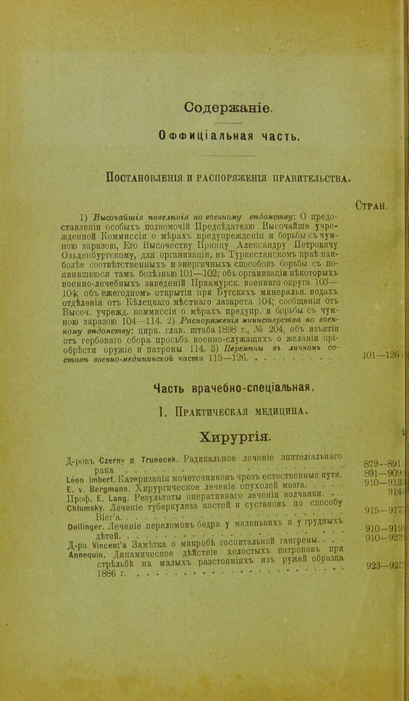 Содержаніе. ОФФИціальная часть. ПОСТАНОВЛЕНІЯ И РАСПОРЯЖЕНІЯ ПРАВИТЕЛЬСТВА. Стран. 1) Височайшія пооелѣкія по военному вѣдомству: О продо- ставленіп особыхъ полпомочііі Предсѣдіітелю ВысочаИшѳ учро- ждспаой Коммвссіп о мѣрахі, предупрежден!!! и борьбы съ чум- ною заразою, Его Высочеству Иілпіцу Александру Петровичу Ольдеибургсііому, для оріанпзаціп, вь Туркестаяскомг краѣ пап- болѣе (.оотвѣтствевиыхъ а эвергичныхъ способопъ борі.бы і.ъ по- явившеюся тамь болѣлнью 101—102; объ органпзаціи нЬкоторыхъ военво-лечебвыхъ заведенііі Прпамурск. военваго округа 103— ІОі; объ ежегодном'ь открытіп при Ьугскихъ иииеральн. водахъ отдѣлвнія отъ Кѣлецкаго ыѣстнаго лазарета 104; сообщеиія оіъ Высоч. учрежд. коммиссін о мѣрахъ прѳдупр. о і'іо|іьбы сі. чум- ною заразою 104—114. 2) Распоряженія мпнхтперства по воен- ному вѣдомепщі: цирк. глав, штаба 1898 г., Л» 204, объ іізі.ятін отъ гѳрбоваго 'сбора просьбъ воепно-служащііхъ о желаніп іірі- обрѣстп оружіе и патроны 114. 3) Перемѣны вг личномъ со- стат ооенно-медиѣнпской части 115—120 Ш1 і Часть врачебно-спеціальная. I. Практическая медицина. Хирургія. ' Д-ропъ Сгегпѵ и Тгипесек. Радикальное лочевіе эпптелІальЕіаго Іёоп ііьегі. Катйрпзацш мочѳточниковъ чрёзъ естественные пути. 1^^1-9011 Е V Веготапп. Хирургическое лѳченіе опухолей мозга 1ІП0ІІ1 Е Іапд. Результаты оператиинаго леченія волчанки. . . СЫитзку. Лечѳніе туберкулеза костей п суотавовъ по способу ОоІІіпдІ?!°іІочевів перѳломовъ бедра у ыалѳнькихъ и у грудныхъ д^д_,,. Д-ра Ѵі^с™пі'а'Замѣтка о микробѣ госмпталы.ой ™нірсь.- . . ^ 310-'і Дппечиіп. Динамическое дѣйствіе холостыхъ патроиовъ при стрѣльбѣ па малыхъ разстоявіяхъ нзъ ружей образца 1886 г 915—'И