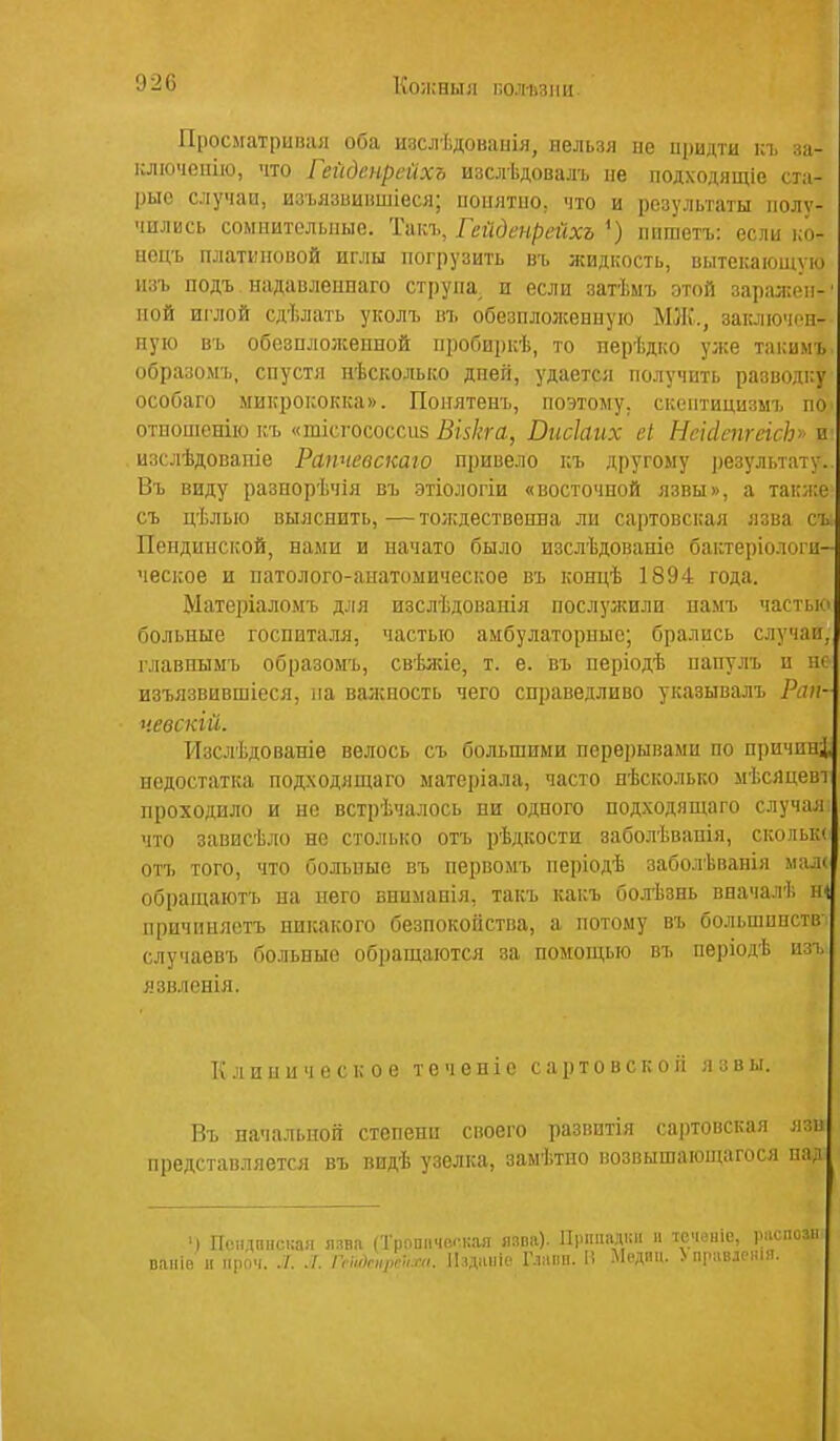 920 Кояіныл по.чі.піііі Просігатриіиія оба изслѣдоваиія, ііельая ие иридти ісъ за- ключеиію, что Гейденртхъ изслѣдовалъ не подходяідіе ста- рые случаи, изъязииіішіеся; иоплтио. что и результаты полу- чились соміштелшые. Такъ, Гейденрейхъ ішшетъ: если ісо- ііоць платкновой иглы погрузить въ жидкость, вытекающую пзъ подъ надавлеппаго струпа, и если затѣмъ этой зараліёп-' пой иг'лой сдѣлать уколъ ш. обезпложениуго МЖ., зак-іпомрн- пую въ обезплолсеппой пробиркѣ, то перѣдко уже такимъ образомъ, спустя нѣсколько дпей, удается получить разводку особаго микрококка». Понятенъ, поэтому, скоптицизмъ по отпошенію къ «тісгососсиз Візкга, Висіаих еі НеісІспгеіс}]>> п изслѣдовапіе Рапчевскаго привело къ другому результату. Въ виду разнорѣчія въ этіологіи «восточной язвы», а также съ цѣлью выяснить, — тождествешза ли сартовская язва съ Пендинской, нами и начато было изслѣдованіе бактеріологи- ческое и патолого-аиатоыическое въ концѣ 1894 года. Мате])іаломъ д.!ія изслѣдованія послулшли намъ частью больные госпиталя, частью амбулаторные; брались случаи, главнымъ образомъ, свѣлие, т. е. въ періодѣ папулъ и не изъязвившіеся, па валсность чего сп])аведливо указывалъ Рап- чевскій. Изслѣдованіе велось съ большими перерывами по нричині недостатка подходящаго матеріала, часто нѣсколько мѣсяцеві проходило и не встрѣчалось ни одного подходящаго случая что зависѣло не столько отъ рѣдкости заболѣвапія, скольк* отъ того, что больные въ первомъ періодѣ заболѣванія ма.к обращаютъ на пего внимапія, такъ какъ бол-Ьзнь вначалѣ т причиняетъ никакого безпокойства, а потому въ большпнств случаевъ больные обращаются за помощью въ періодѣ изп. язвленія. Клиническое т е ч о н і е с а р т о в с к о іі язвы. Въ начальной степени своего разввтія сартовская язв представляется въ видѣ узелка, замѣтпо возвышающагося над ') Псіідпіісиая язва (Трошічеі-кая ялпа). Припадки и те'іеніе, рас вапіб н проч. ./. ГсиАп,рп,.т. ІЬдіііііе Г.імпп. 1! Мсдчи. > правленія.