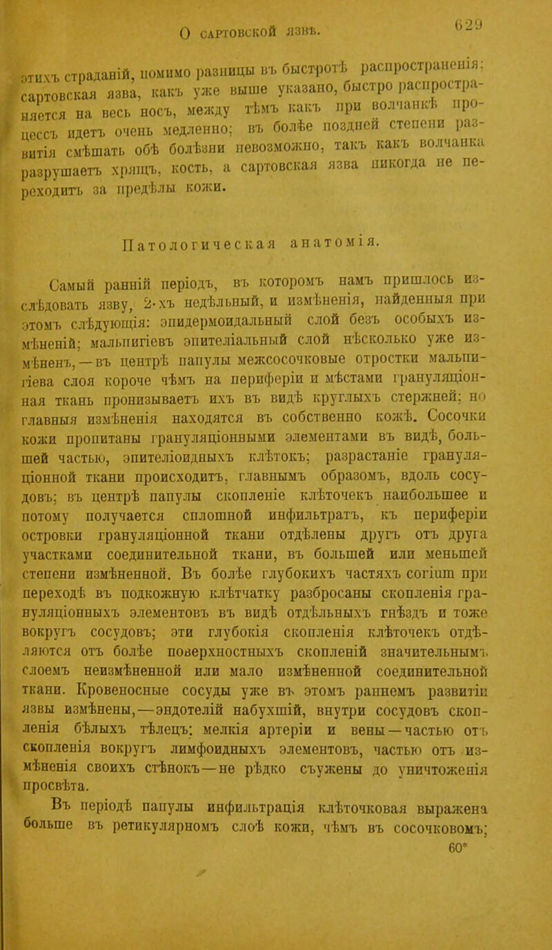 о САРТОВСКОЙ ЛЗВѢ. 62У ,тичъ страдаБІЙ, помимо і)азпицы въ быстротѣ распрост|)апоиія; .ртовскал язв^, каісъ уже выше указано, быстро распростра- ,,ется на весь носъ, между тѣмъ иакъ при вол.іапкѣ про- ц,'.ссъ пдетъ очень медленно; въ болѣе поздней степени раз- витія смѣшать обѣ болѣзпи невозможно, такъ какъ волчанка разрушаетъ хрлщъ, кость, а сартовская язва никогда не пе- реходить за нредѣлы кожи. Патологическая анатомія. Самый ранній періодъ, въ которомъ намъ пришлось из- ( лѣдовать язву, 2-хъ недѣльиый, и измѣненія, иайденныя при томъ слѣдуіощія: зпидермоидальный слой безъ особыхъ из- іі.неній; мальпигіевъ эпителіальный слой нѣсколько уже из- мѣненъ, — въ центрѣ папулы межсосочковые отростки мальпи- ііева слоя короче чѣмъ на периферіи и мѣстами грануляціон- ная ткань пронизываетъ ихъ въ видѣ круглыхъ стержней: но главныя измѣненія находятся въ собственно кожѣ. Сосочки кожи пропитаны грануляціонныыи элементами въ видѣ, боль- шей частью, эпителіоидныхъ клѣтокъ; разрастаніс грануля- ціонной ткани происходитъ, главнымъ образомъ, вдоль сосу- довъ; въ центрѣ папулы скоплеиіе клѣточекъ наибольшее и потому получается сплошной инфильтратъ, къ периферіи островки грануляціонной ткани отдѣлены другъ отъ друга участками соединительной ткани, въ большей или меньшей степени измѣненной. Въ болѣе глубокихъ частяхъ согіипі при переходѣ въ подкожную клѣтчатку разбросаны скопленія гра- нуляціонныхъ элементовъ въ видѣ отдѣльныхъ гнѣздъ и тоже вокругъ сосудовъ; эти глубокія сконлепія клѣточекъ отдѣ- ляются отъ болѣе поверхностньгхъ скопленій значительным!, слоемъ неизмѣненной или мало измѣнепной соединительной ткани. Кровеносные сосуды уже въ этомъ раннемъ развиты язвы измѣнены,—эндотелій набухшій, внутри сосудовъ скоп- ленія бѣлыхъ тѣлецъ: мелкія артеріи и вены —частью отъ скопленія вокругъ лимфоидныхъ элементовъ, частью отъ из- мѣненія своихъ стѣнокъ—не рѣдко съужены до уничтоженія просвѣта. Въ періодѣ папулы инфильтрація клѣточковая выражена больше въ ретикулярномъ слоѣ кожи, чѣмъ въ сосочковомъ; 60*