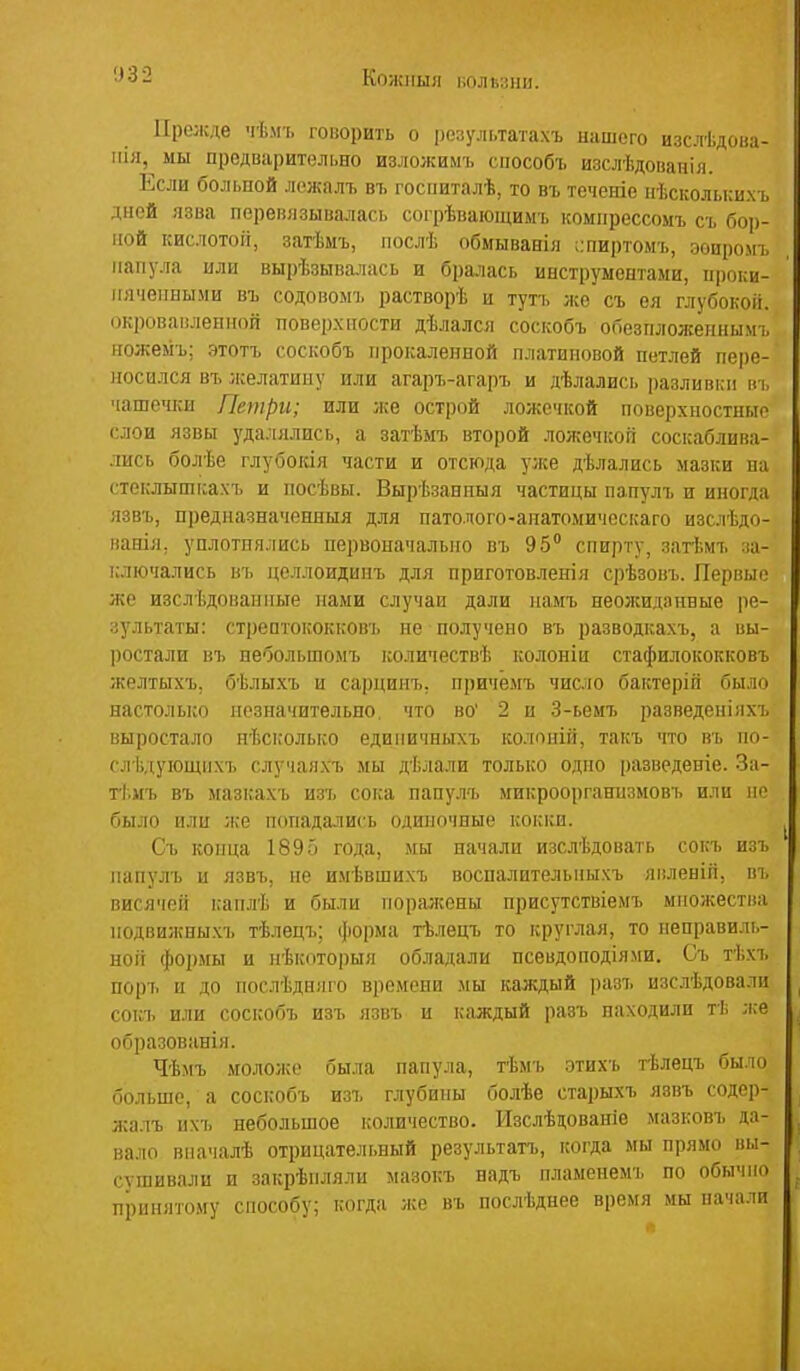 Кожііыя ііолйаіш. Прежде чѣмъ говорить о і)езул[,татахъ иаиюю изслѣдоиа- ііія, мы предварительно изложимъ сііособъ изслѣдопанія. Если больной ложалъ въ госііиталѣ, то въ теченіо иѣскольки.хъ дней язва перевязывалась согрѣвающимъ комнрессомъ съ бор- ной кислотой, затѣмъ, ііослѣ обмыванія ;:пиртомъ, эоиромъ папула или вырѣзывалась и бралась инструментами, проки- илчеиными въ содовоыъ растворѣ и тутъ же съ ея глубокой, окровамлеппой поверхности дѣлался соскобъ обезпложеннымъ ножемъ; этотъ соскобъ прокаленной платиновой петлей пере- носился въ лселатину или агаръ-агаръ и дѣлались разливки въ чаше'нси Петри; или же острой ложечкой поверхностные слои язвы удалялись, а затѣмъ второй ложечкой соскаблива- лись болѣе глубокія части и отсюда у,же дѣлались мазки па стеклышкахъ и посѣвы. Вырѣзанпыя частицы папулъ и иногда язвъ, предназначенныя для патолого-анатомическаго изслѣдо- ваніл, уплотнялись первоначально въ 95 спирту, затѣмъ за- ключались въ целлоидинъ для приготовленіл срѣзовъ. Первые же изслѣдованпьге нами случаи дали иамъ неожиданные ре- зультаты: стрептококі;овъ не получено въ разводкахъ, а вы- ростали ві) небольшомъ ісоличествѣ колоніи стафилококке въ желтыхъ, бѣлыхъ и саі)пинъ. причемъ число бактеріп было настолько незначительно что во' 2 и 3-ьемъ разведепіяхъ выростало нѣсколько едипичныхъ колоній, такъ что въ по- с;г1ідуіощпхъ случаяхъ мы дѣлали только одно і)азведеніе. За- ті.мъ въ мазкахъ изъ сока папулъ микроорганпзмовъ или не было или ;ке попадались одиночные кокки. Съ конца 189о года, мы начали изслѣдовать сокъ изъ папулъ и язвъ, не имѣвшихъ воспалительиыхъ яиленіп, въ висячей каплѣ и были поралсоны присутствіемъ множества нодвижны.хъ тѣлецъ; форма тѣлецъ то круглая, то неправиль- ноіі формы и ігЬкоторыя обладали псевдоподіями. Съ тѣхъ поръ и до послѣдняго времени .чы каждый разъ изслѣдовали сокъ или соскобъ изъ язвъ и каждый разъ находили тѣ л.е образованія. Чѣмъ моложе была папула, тѣмъ этихъ тѣлецъ было больше, а соскобъ изъ глубины болѣе старыхъ язвъ содер- жалъ ихъ небольшое количество. Изслѣдованіе мазковъ да- вало впачалѣ отрицательный результатъ, когда мы прямо вы- сушивали и закрѣнляли мазокъ надъ пламенемъ по обычно принятому способу; когда же въ нослѣднее время мы начали