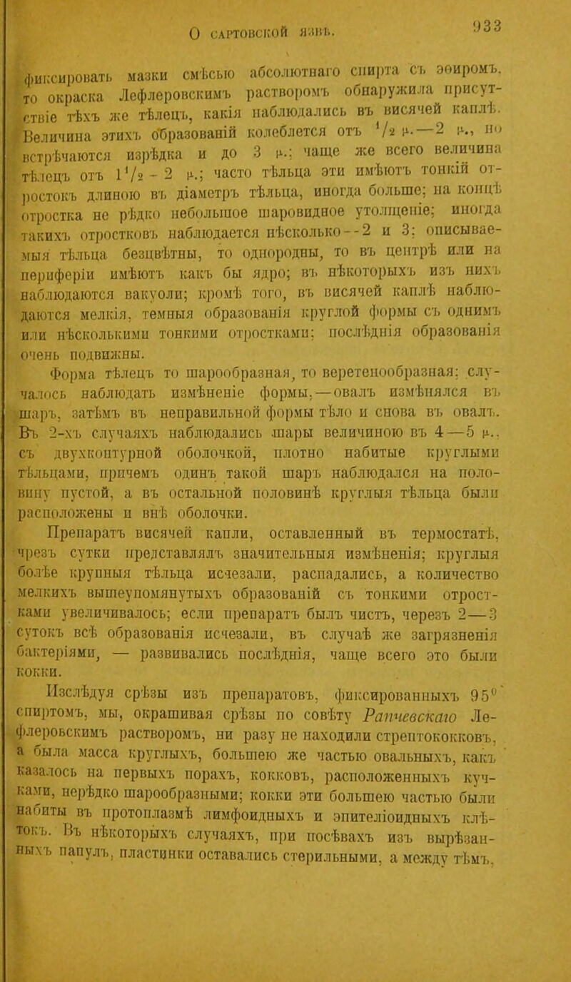 о САРТОБСІІОЙ Я.\ГЛ. фиксировать мазки смѣсыо абсолютнаго сіші)та съ эоиромъ. то окраска Лефлеровскимъ растпоромъ обнаружила іірисут- стіііе гЬхъ же гЬлець, какіл наблюдались въ висячей каплѣ. Иеличииа этихъ о-бразованій колеблется отъ */« ѵ--—^ ѵ-у встрѣчаются изрѣдка и до 3 чаще же всего величива тѣ.іецъ отъ і'/2-2 1^.; часто тѣльца эти имѣіотъ тонкій ог- ])Остокъ длиною въ діаметръ тѣльца, иногда больше; ыа коііцѣ отростка но рѣдко небольшое іларовидное утолщеніе; иноіда такихч. (ітростковъ наблюдается нѣсколько--2 и 3: описывае- мыя тѣльца безцвѣтны, то однородны, то въ центрѣ или на периферіи имѣютъ какъ бы ядро; въ нѣкоторыхъ изъ нихъ наблюдаются вакуоли; кромѣ тсіго, въ висячей каплѣ наблю- даются мелкія, темиыя образованія круглой формы съ однимъ или нѣсколькиыи тонкими (ітросткаыи; послѣдпія образованія очень подвижны. Форма тѣлецъ то шарообразная, то веретенообразная; слу- ча.кісь наблюдать измѣноиіе формы.—ова.пъ измѣиялся въ шаръ, загЬмъ въ неправильной формы тѣло и снова въ овалъ. Въ 2-хъ случаяхъ наблюдались .шары величиною въ 4—5 іі.. съ двухкоптурпой оболочкой, плотно набитые круглыми тѣльцами, прпчемъ одинъ такой шаръ наблюдался на поло- вину пустой, а въ остальной половинѣ круглыя гктіьца были расположены и внѣ оболочки. Препаратъ висячей капли, оставленный въ термостатѣ, чрезъ сутки нредставлялъ значительныя измѣненія; круглыя болѣе крунпыя тѣльца истезали. распадались, а количество ыелкихъ вышеупоыянутыхъ образоваиій съ тонкими отрост- ками увеличивалось; если препаратъ былъ чисть, черезъ 2—3 сутокъ всѣ образованія исчезали, въ случаѣ же загрязненія бактеріями, — развивались нослѣдпія, чаще всего это были кокки. ІІзслѣдуя срѣзы изъ препаратовъ, фиьсироваппыхъ 95 спиртомъ, мы, окрашивая срѣзы по совѣту Рапчевскаю Ле- флеровскимъ растворомъ, ни разу не находили стрептококковъ, а была масса круглыхъ, большею же частью овальныхъ, какх казалось на первыхъ порахъ, кокковъ, расположенныхъ куч- ка.уи, нерѣдко шарообразными; кокки эти большею частью были набиты въ протоплазмѣ лимфоидныхъ и эпителіоидпыхъ клѣ- тоі;ъ. Въ нѣкоторыхъ случаяхъ, при посѣвахъ изъ вырѣзан- ныхъ папуль, пластинки оставались стерильными, а между тѣмъ.