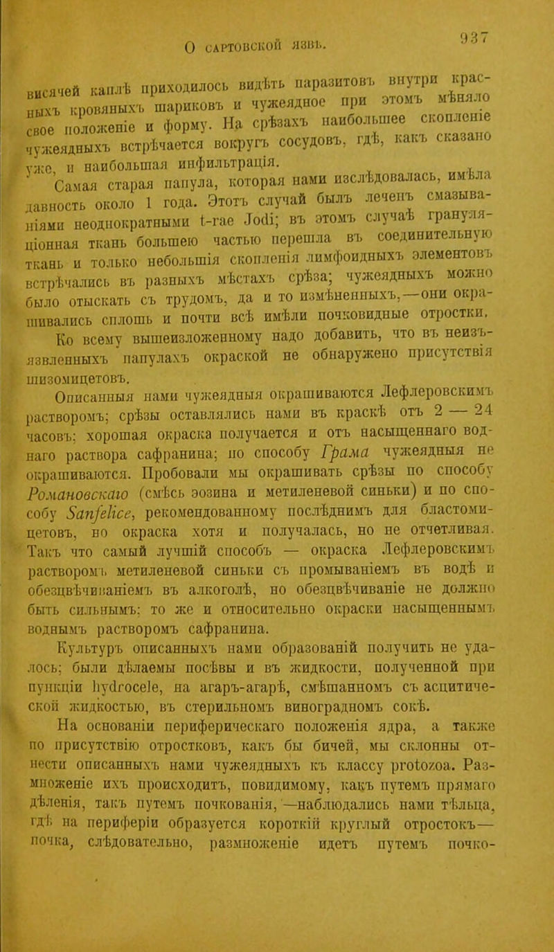 о САРТОВСКОЙ Я31ІІ.. „цсячей .са.и.ѣ приходилось видѣть паразитовъ внутри крас- ычъ .Фоияных-ь шариковъ и чужеядное при этомъ мѣняло Ге „оложепіе и форму. На срѣзах. -большее сконлеш чужеядныхъ вст|)ѣчается воісругь сосудовъ, гдѣ, какъ сказано ѵ;і;о 11 наибольшая инфильтрація. • самая старая папула, которая нами изслѣдовалась, имѣла давность около 1 года. Этотъ случай былъ лечепъ смазыва- иіями неоднократными 1-гае ^о(1і; въ этомъ случаѣ грануля- ціонная ткань большею частью пеііешла въ соединительную ткань и только небольшія скоплопія лимфоидныхъ элементовъ чгтрѣчались въ разныхъ мѣстахъ срѣза; чужеядныхъ можно было отыскать съ трудомъ, да и то измѣнениыхъ,—они окра- пшвались сплошь и почти всѣ имѣли поч:совидпые отростки. Ко всему вышеизложенному надо добавить, что въ неизъ- изиленныхъ папулахъ окраской не обнаружено присутствія шизомицетовъ. Описаыныя нами чужеядныя окрашиваются Лефлеровскимъ [)астворомъ; срѣзы оставлялись нами въ краскѣ отъ 2 — 24 часовъ; хорошая окраска получается и отъ насыщеннаго вод- наго раствора сафранина; по способу Грама чужеядныя не (Мфашиваются. Пробовали мы окрашивать срѣзы по способу Романовскаю (сыѣсь эозина и метиленввой синьки) и по спо- собу 5ап]'еІісе, рекомендованному послѣднимъ для бластоми- цетовъ, но окраска хотя и получалась, но не отчетливая. Такъ что самый лучшій способъ — окраска Іефлеровскимі, раствором:, метиленевой синьки съ промываніемъ въ водѣ и обезцвѣчиііаніемъ въ алкоголѣ, но обезцвѣчиваніе не должно быть сильиымъ: то же и относительно окраски насыщенным!, воднымъ растворомъ сафранипа. Культуръ описанныхъ нами образованій получить не уда- лось; были дѣлаемы посѣвы и въ жидкости, полученной при пуіікціи Ііусігосеіе, на агаръ-агарѣ, смѣшанномъ съ асцитиче- скоіі лсидкостью, въ стерильномъ виноградномъ сокѣ. На основаніи периферическаго положенія ядра, а также по нрисутствію отростковъ, какъ бы бичей, мы склонны от- нести описанныхъ нами чужеядныхъ к,ъ классу ргоіо/оа. Раз- мпоженіе ихъ происходитъ, повидимому, какъ путемъ прямаго дѣленія, такъ путемъ почкованія,—наблюдались нами тѣльца, гдѣ па периферіи образуется короткій круглый отростокъ— ночка, слѣдоватольно, размнолсеніе идетъ путемъ почко-