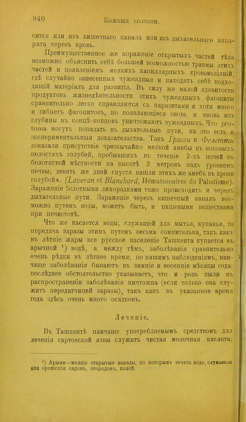 КОЖНЫЯ К0Л1.3ІІИ. сится или изъ кишечнаго канала или изъ дыхательнаго ямпч- рата черезъ кровь. Преимущественное же поралсеніе открытыхъ частей гЬлч возможно объяснить себѣ большей возможностью травмы этихъ частей и появленіемъ ыслкихъ каііиллярпыхъ кровоизлілпій гдѣ случайно аанесеппыя чужеядныя и находятъ себѣ подхо- ДЯЩ1Й матеріалъ для разпитія. Въ силу же малой ядовитости продуктовъ жизнедѣятельности этихъ чужеядныхъ фагоциты сравнительно легко справляются съ паразитами и хотя много п гибнетъ фагоцитовъ, но появляющіеся ііновь и вновь изъ глубины въ концѣ-концовъ уничтожаютъ чужеядныхъ. Что рго- Хоуш могутъ попадать въ дыхательные пути, на это есть и пкспериментальныя доказательства. Такъ Грасси и Фелетти доказали присутствіе чрезвычайно мелкой амебы въ носовыхъ полостяхъ голубей, пробывшихъ въ теченіе 2-хъ ночей въ болотистой мѣстпости на высотѣ 2 метровъ надъ уфовнемъ почвы; девять лге дней спустя нашли этихъ же амебъ въ крови голубей». (Ьаѵегап еі ВІапсЬагсІ, Нёшаіохоаігез Ам Раіиііійте). ■Заралѵеніе болотными лихорадками тоже происходить и черезъ дыхательные пути. Зараженіе черезъ кишечпый капалъ воз- молсно путемъ воды, можетъ быть, и пищевыіш веществами при нечистогЬ. Что лее касается воды, глул;ащей для мытья, купапья, то передача заразы этимъ путемъ весьма сомнительна, такъ какъ въ лѣтпіе жары все русское паселеніе Ташкента купается въ арычной ') водѣ, а между тѣмъ, заболѣванія сравнительно очень рѣдки въ лѣтнее время; по нашимъ наблгоденіямъ, пай- чаще заболѣванія бываютъ въ зимніе и весеиніе мѣсяцы года: послѣдпее обстоятельство указываетъ, что и роль пыли въ распрострапеніи заболѣванія пичтолша (если только она слу- житъ передатчицей заразы), такъ какъ въ указанное время года здѣсь очень много осадковъ. Л е ч е н і е. Въ Ташкент!; наичаще употребляемымъ средствомъ для леченія сартовской язвы служить чистая молочная кислота; ') Арыки—мелкіо открытые каналы, по которым! течвгь вода, служаіиіш для орошенія садсвъ, огородові., полей.