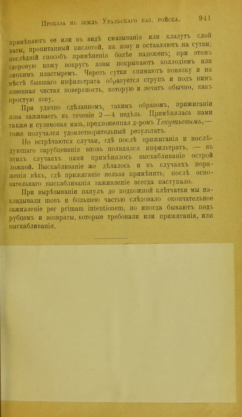 Проката ві. зкмлі. „.шмѣпяютъ се или въ видѣ смазыванія или оадугь слои ы пропитанный кислотой, на язву и оставляютъ па сутки; ,0 ѣдній способъ примѣненія болѣе паделсенъ; при этомъ ,оровую кожу вокруг., язвы покрываюгь коллодіемъ или ипкимъ пластыремъ. Черезъ сутки снимаютъ повязку и на мѣсгѣ бывшаго инфильтрата образуется струпъ и подъ нимъ лзвеннал чистая поверхность, которую и лечатъ обычно, какъ простую язву. При удачпо сдѣланномъ, такимъ образомъ, нрижиганш язва заживаетъ въ теченіе 2-4 недѣль. Примѣнялась нами также и сулемовая мазь, предложенная д-ромъ Текутьевымъ,— тоже получался удовлетворительный результатъ. Но встрѣчаются случаи, гдѣ послѣ нрижиганія и послѣ- тующаго зарубцеванія вновь появлялся инфильтратъ, — въ ■ іихъ случаяхъ нами примѣнялось выскабливаніе острой ложкой. Выскабливаніе же дѣлалось и въ случаяхъ пора- женія вѣкъ, гдѣ пршкиганіе нельзя примѣпить; послѣ осно- нательнаго выскабливаеія заживленіе всегда наступало. При вырѣзываніи напулъ до подкожной клѣтчатки мы на- кладывали шовъ и большею частью слѣдовало окончательное зажизленіе рег ргіташ іпіепііопет, но иногда бываютъ подъ рубцемъ и возвраты, которые требовали или прижиганія, или выскабливанія.