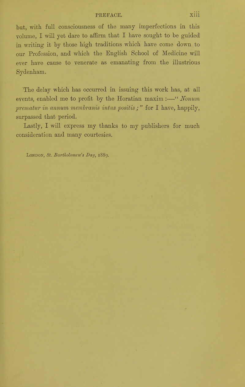 but, with full consciousness of the many imperfections in this volume, I will yet dare to affirm that I have sought to be guided in writing it by those high traditions which have come down to our Profession, and which the English School of Medicine will ever have cause to venerate as emanating from the illustrious Sydenham. The delay which has occurred in issuing this work has, at all events, enabled me to profit by the Horatian maxim :— Nonum premaiur in annum membranis intus positis ;  for I have, hajDpily, surpassed that period. Lastly, I will express my thanks to my publishers for much consideration and many courtesies. London, St. Bartholomew's Day, 1889.