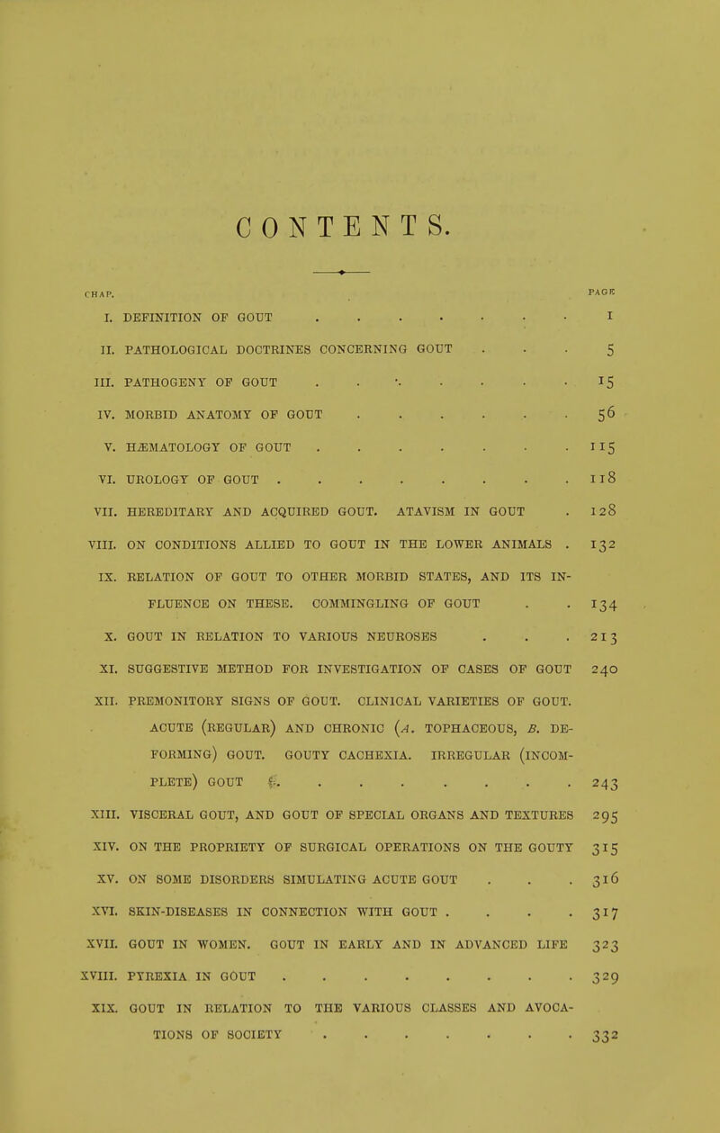 CONTENTS. CHAP. P^'OK I. DEFINITION OF GOUT ....... I II. PATHOLOGICAL DOCTRINES CONCERNING GOUT ... 5 in. PATHOGENY OP GOUT . . • • • • ^5 IV. MORBID ANATOMY OP GOUT . . . . . . 56 V. HEMATOLOGY OF GOUT . . . . . • • ^^S VL UROLOGY OP GOUT . . . . . . • . II8 VII. HEREDITARY AND ACQUIRED GOUT. ATAVISM IN GOUT . I28 VIIL ON CONDITIONS ALLIED TO GOUT IN THE LOWER ANIMALS . 132 IX. RELATION OP GOUT TO OTHER MORBID STATES, AND ITS IN- FLUENCE ON THESE. COMMINGLING OF GOUT . . 134 X. GOUT IN RELATION TO VARIOUS NEUROSES . . . 213 XI. SUGGESTIVE METHOD FOR INVESTIGATION OP CASES OP GOUT 240 XII. PREMONITORY SIGNS OP GOUT. CLINICAL VARIETIES OF GOUT. ACUTE (regular) AND CHRONIC (a. TOPHACEOUS, B. DE- FORMING) GOUT. GOUTY CACHEXIA. IRREGULAR (INCOM- PLETE) GOUT f. ...... . 243 Xin. VISCERAL GOUT, AND GOUT OP SPECIAL ORGANS AND TEXTURES 295 XIV. ON THE PROPRIETY OP SURGICAL OPERATIONS ON THE GOUTY 315 XV. ON SOME DISORDERS SIMULATING ACUTE GOUT . . . 316 XVI. SKIN-DISEASES IN CONNECTION WITH GOUT . . . • 317 XVIL GOUT IN WOMEN. GOUT IN EARLY AND IN ADVANCED LIFE 323 XVIIL PYREXIA IN GOUT . . . . . . . -329 XIX. GOUT IN RELATION TO THE VARIOUS CLASSES AND AVOCA- TIONS OP SOCIETY . . . . . . -332