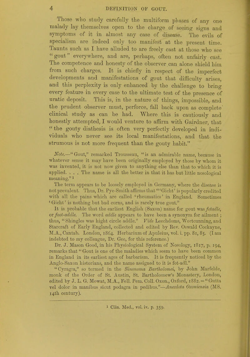 Those wlio study carefully the multiform phases of any one malady lay themselves open to the charge of seeing signs and symptoms of it in almost any case of disease. The evils of specialism are indeed only too manifest at the present time. Taunts such as I have alluded to are freely cast at those who see gout everywhere, and are, perhaps, often not unfairly cast. The competence and honesty of the observer can alone shield him from such charges. It is chiefly in respect of the imperfect developments and manifestations of gout that difficulty arises, and this perplexity is only enhanced by the challenge to bring every feature in every case to the ultimate test of the presence of uratic deposit. This is, in the nature of things, impossible, and the prudent observer must, perforce, fall back upon as complete' clinical study as can be had. Where this is cautiously and honestly attempted, I would venture to affirm with Gairdner, that  the gouty diathesis is often very perfectly developed in indi- viduals who never see its local manifestations, and that the strumous is not more frequent than the gouty habit. Note.—Gout, remarked Trousseau, is an admirable name, because in whatever sense it may have been originally employed by those by whom it was invented, it is not now given to anything else than that to Avhich it is applied. . . . The name is all the better in that it has but little nosological meaning. ^ The term appears to be loosely employed in Germany, where the disease is not prevalent. Thus, Dr. Pye-Smith affirms that' Gicht' is popularly credited with all the pains which are called 'rheumatics' in England. Sometimes ' Gicht' is nothing but bad corns, and is rarely true gout. It is probable that the earliest English (Saxon) name for gout was fotadle, ov foot-addle. The word addle appears to have been a synonym for ailment; thus,  Shingles was hight circle addle. Vide Leechdoms, Wortcunning, and Starcraft of Early England, collected and edited by Eev. Oswald Cockayne, M.A., Cantab. London, 1864. Herbarium of Apuleius, vol. i. jsp. 8r, 85. (I am indebted to my colleague, Dr. Gee, for this reference.) Dr. J. Mason Good, in his Physiological System of Nosology, 1817, p. 194, remarks that Gout is one of the maladies which seem to liave been common in England in its earliest ages of barbarism. It is frequently noticed by the Anglo-Saxon historians, and the name assigned to it is fot-adl. Cyragia, so termed in the Sinonoma Bartholomei, by John Marfelde, monk of the Order of St. Austin, St. Bartholomew's Monastery, London, edited by J. L. G. Mowat, M.A., Fell. Pem. Coll. Oxon., O.xford, i8S2. = Gutta vel dolor in manibiis sicut podagra in pedibus.—Anecdota Oxoniensia (MS. 14th century). 1 Clin. Med., vol. iv. p. 359.