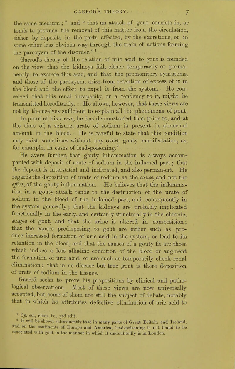 the same medium ; and  that an attack of gout consists in, or tends to produce, the removal of this matter from the circulation, either by deposits in the parts affected, by the excretions, or in some other less obvious way through the train of actions forming the paroxysm of the disorder. ^ Garrod's theory of the relation of uric acid to gout is founded on the view that the kidneys fail, either temporarily or perma- nently, to excrete this acid, and that the premonitory symptoms, and those of the paroxysm, arise from retention of excess of it in the blood and the effort to expel it from the system. He con- ceived that this renal incapacity, or a tendency to it, might be transmitted hereditarily. He allows, however, that these views are not by themselves sufficient to explain all the phenomena of gout. In proof of his views, he has demonstrated that prior to, and at the time of, a seizure, urate of sodium is present in abnormal amount in the blood. He is careful to state that this condition may exist sometimes without any overt gouty manifestation, as, for example, in cases of lead-poisoning.^ He avers further, that gouty inflammation is always accom- panied with deposit of urate of sodium in the inflamed part; that the deposit is interstitial and infiltrated, and also permanent. He regards the deposition of urate of sodium as the cause, and not the effect, of the gouty inflammation. He believes that the inflamma- tion in a gouty attack tends to the destruction of the urate of sodium in the blood of the inflamed part, and consequently in the system generally ; that the kidneys are probably implicated functionally in the early, and certainly structurally in the chronic, stages of gout, and that the urine is altered in composition; that the causes predisposing to gout are either such as pro- duce increased formation of uric acid in the system, or lead to its retention in the blood, and that the causes of a gouty fit are those which induce a less alkaline condition of the blood or augment the formation of uric acid, or are such as temporarily check renal elimination; that in no disease but true gout is there deposition of urate of sodium in the tissues. Garrod seeks to prove his propositions by clinical and patho- logical observations. Most of these views are now universally accepted, but some of them are still the subject of debate, notably that in which he attributes defective elimination of uric acid to ^ Op. cit., chap, ix., 3rd edit. It will be shown subsequently that in many parts of Great Britain and Ireland, and on the continents of Europe and America, lead-poisoning is not found to be associated with gout in the manner in which it undoubtedly is in London.