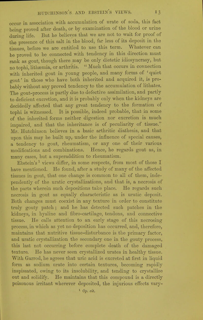 occur in association witli accumulation of urate of soda, this fact beino- proved after death, or by examination of the blood or urine durino- life. But he believes that we are not to wait for proof of the presence of this salt in the blood, far less of its deposit in the tissues, before we are entitled to use this terra. Whatever can be proved to be connected with tendency in this direction must rank as gout, though there may be only dietetic idiosyncrasy, but no tophi, lith£eraia, or arthritis.  Much that occurs in connection with inherited gout in young people, and many forms of ' quiet gout' in those who have both inherited and acquired it, is pro- bably without any proved tendency to the accumulation of lithates. The gout-process is partly due to defective assimilation, and partly to deficient excretion, and it is probably only when the kidneys are decidedly affected that any great tendency to the formation of tophi is witnessed. It is possible, indeed probable, that in some of the inherited forms neither digestion nor excretion is much impaired, and that the inheritance is of peculiarity of tissue. Mr. Hutchinson believes in a basic arthritic diathesis, and that upon this may be built up, under the influence of special causes, a tendency to gout, rheumatism, or any one of their various modifications and combinations. Hence, he regards gout as, in many cases, but a superaddition to rheumatism. Ebstein's ^ views differ, in some respects, from most of those I have mentioned. He found, after a study of many of the affected tissues in gout, that one change is common to all of them, inde- pendently of the uratic crystallizations, and that is, a necrosis of the parts wherein such depositions take place. He regards such necrosis in gout as equally characteristic as is uratic deposit. Both changes must coexist in any texture in order to constitute truly gouty patch; and he has detected such patches in the kidneys, in hyaline and fibro-cartilage, tendons, and connective tissue. He calls attention to an early stage of this necrosing process, in which as yet no deposition has occurred, and, therefore, maintains that nutritive tissue-disturbance is the pi'imary factor, and uratic crystallization the secondary one in the gouty process, this last not occurring before complete death of the damaged texture. He has never seen crystallized urates in healthy tissue. With Garrod, he agrees that uric acid is excreted at first in liquid form as sodium urate into certain textures, becoming rapidly inspissated, owing to its insolubility, and tending to crystallize out and solidify. He maintains that this compound is a directly poisonous irritant wherever deposited, the injurious effects vary- ^ O'p. cit.