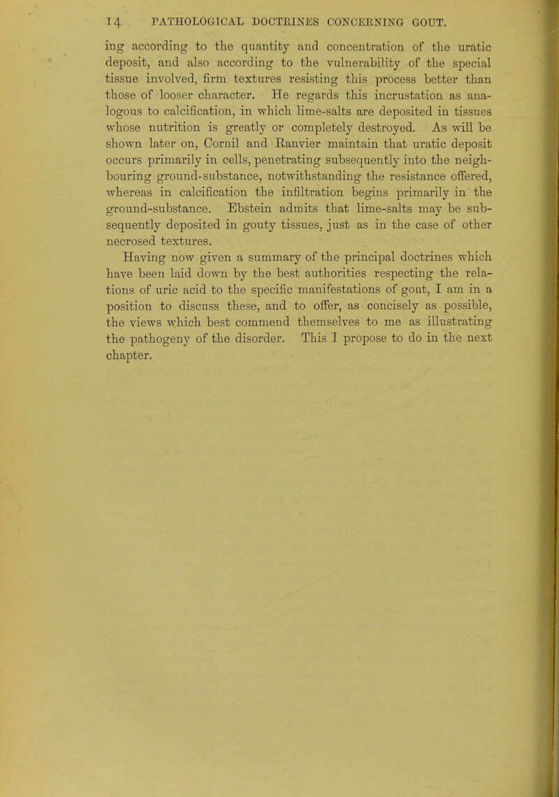 ing according to the quantity and concentration of the uratic deposit, and also according to the vulnerability of the special tissue involved, firm textures resisting this process better than those of looser character. He regards this incrustation as ana- logous to calcification, in which lime-salts are deposited in tissues whose nutrition is greatly or completely destroyed. As will be shown later on, Oornil and Eanvier maintain that uratic deposit occurs primarily in cells, penetrating subsequently into the neigh- bouring ground-substance, notwithstanding the resistance offered, whereas in calcification the infiltration begins primarily in the ground-substance. Ebstein admits that lime-salts may be sub- sequently deposited in gouty tissues, just as in the case of other necrosed textures. Having now given a summary of the principal doctrines which have been laid down by the best authorities respecting the rela- tions of uric acid to the specific manifestations of gout, I am in a position to discuss these, and to offer, as concisely as possible, the views which best commend themselves to me as illustrating the pathogeny of the disorder. This I propose to do in the next chapter.