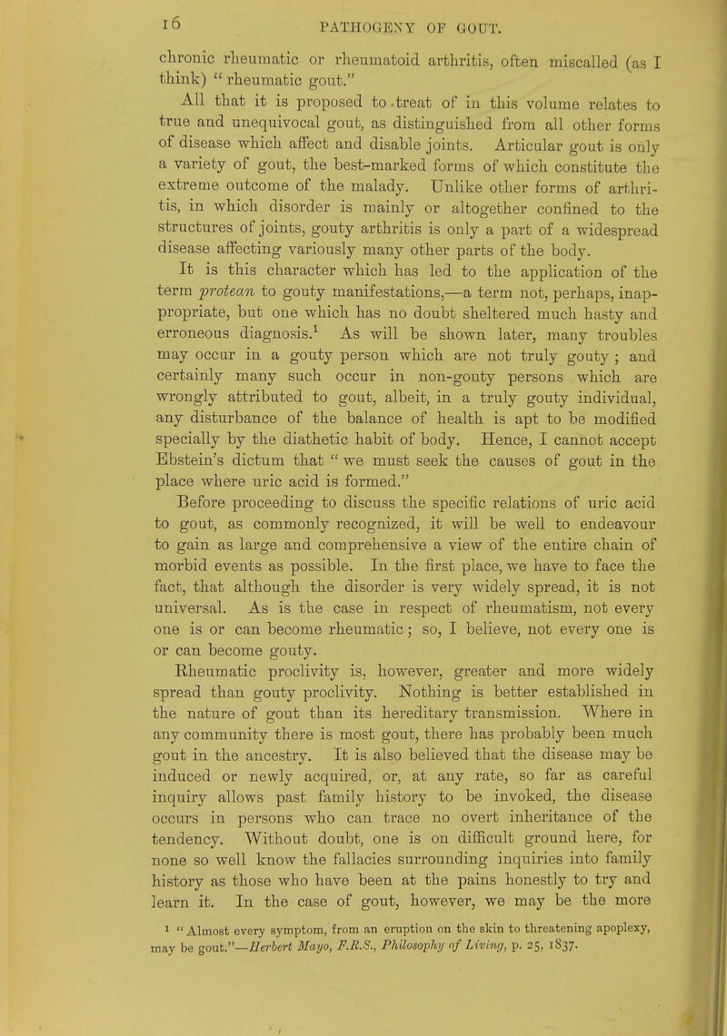 chronic rheumatic or rheumatoid arthritis, often miscalled (as I think)  rheumatic gout, All that it is proposed to .treat of in this volume relates to true and unequivocal gout, as distinguished from all other forms of disease which affect and disable joints. Articular gout is only a variety of gout, the best-marked forms of which constitute the extreme outcome of the malady. Unlike other forms of arthri- tis, in which disorder is mainly or altogether confined to the structures of joints, gouty arthritis is only a part of a widespread disease affecting variously many other parts of the body. It is this character which has led to the application of the term protean to gouty manifestations,—a term not, perhaps, inap- propriate, but one which has no doubt sheltered much hasty and erroneous diagnosis.^ As will be shown later, many troubles may occur in a gouty person which are not truly gouty ; and certainly many such occur in non-gouty persons which are wrongly attributed to gout, albeit, in a truly gouty individual, any disturbance of the balance of health is apt to be modified specially by the diathetic habit of body. Hence, I cannot accept Ebstein's dictum that  we must seek the causes of gout in the place where uric acid is formed. Before proceeding to discuss the specific relations of uric acid to gout, as commonly recognized, it will be well to endeavour to gain as large and comprehensive a view of the entire chain of morbid events as possible. In the first place, we have to face the fact, that although the disorder is very widely spread, it is not universal. As is the case in respect of rheumatism, not every one is or can become rheumatic; so, I believe, not every one is or can become gouty. Rheumatic proclivity is, however, greater and more widely spread than gouty proclivity. Nothing is better established in the nature of gout than its hereditary ti'ansmission. Where in any community there is most gout, there has probably been much gout in the ancestry. It is also believed that the disease may be induced or newly acquired, or, at any rate, so far as careful inquiry allows past family history to be invoked, the disease occurs in persons who can ti-ace no overt inheritance of the tendency. Without doubt, one is on difficult ground here, for none so well know the fallacies surrounding inquiries into family history as those who have been at the pains honestly to txy and learn it. In the case of gout, however, we may be the more ^  Almost every symptom, from an eruption on the skin to threatening apoplexy, may be goMt—IIerhcrt Mayo, F.R.S., Philosophy of Living, p. 25, 1837.